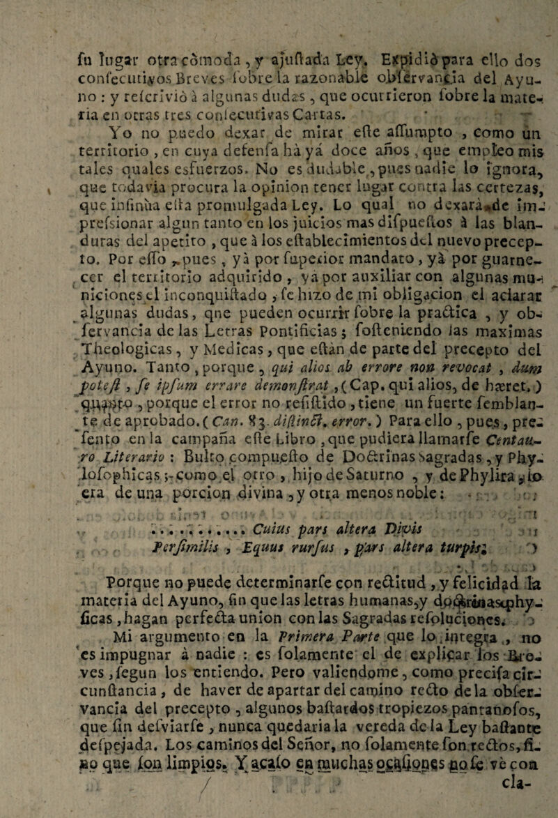 fu lugar otra cómoda , y ajiiñada Ley. EKpididpara ello dos coní’ecuti,vos Breves fobre la razonable oMervanda del Ayu¬ no ; y reícrivió a algunas dudaos, que ocurrieron fobre la mate¬ ria en otras tres coníecutivas Cartas. Yo no puedo dcxac de mirar efle aíTumpto , como un territorio , en cuya defenfa ha yá doce años , que empleo mis tales quales esfuerzos. No es dudable ^ pues nadie lo Ignora, que tvodavia procura la opinión tener lugar contra las certeza^, que Infmiia ella promulgada Ley. Lo qual no dcxará^dc imJ prefsionar algún tanto en los juicios mas dlfpuefios á las blan¬ duras del apetito ,que aloseftablecimientosdtl nuevo precep¬ to. Por elTo ^pues, ya por fuperior mandato, yá por guarne¬ cer el territorio adquirido, y por auxiliar con algunas mU'í nieiones ti inconquiítado , fe hizo de mi obligación el aciarac 9^1gunas dudas, que pueden ocurrir fobre la pradica , y ob- fervancía de las Letras Pontificias 5 foílenlendo ias máximas Theologicas, y Medicas, que eftán de parte del precepto del Ayuno. Tanto, porque, ([ui alloi ab errore non revocat , dum pote/i , fe ipfum errare demonjirat ,(Cap. qui alios, de hteret, ) , porque el error no refiílido , tiene un fuerte fembJan- de aprobado.(C.Í7Í. ^3. dipJnB. error,) Para ello , pues, pre¬ sento en la campaña efie Libro , que pudiera Ilamaríe ro Literario \ Bulto compu,efto de Dodlrlnas Sagradas , y Phy- iofophlcas ;- cumo.el otro , hijo de Saturno , y dePhylira era de una porclon divina , y otra menos noble: •; . : ; ’ ■ L^ ^ ' ■ í Cuius pars altera Dipls j , Ferjímilis , Equus rurfus ygars altera turphi ) Porque no puede determinarfe con reílitiid , y felicidad lá materia del Ayuno, fin que las letras humanas^y dpí^iaasqihy-' íicas, hagan perfeda unión con las Sagradas i:efpiucipncs¿ Mi argumento en la Primera Parte c{}xt lodntegta., no 'es impugnar á nadie : es folamente el de explicar los'Uto- ves,fegun los entiendo. Pero valiéndome, como precifa cir- cunüancia, de haver de apartar del camino redo déla obferJ vancla del precepto , algunos baftardos tropiezos pantanofos, que íln defvlarfe , nunca quedaría la vereda de la Ley baflantc dcfpejada. Los caminos del Señor, no folamente fon.redos, fi- ion limpios. Yacaío cg muchas ogafigoes goic ve coa /  cía-