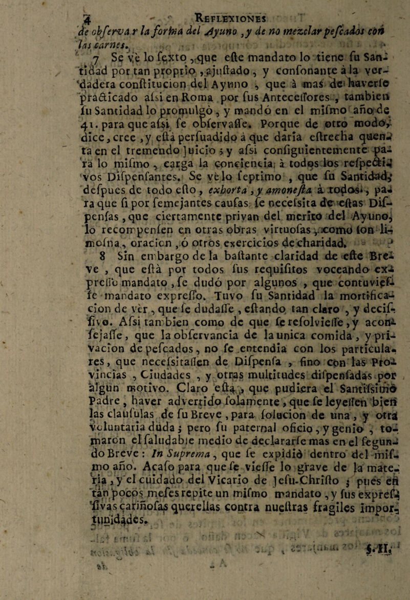 3 Refl¿*xionés ¿e ohferva r la forka del jíyuno de no mezclarpejcados cóé hstarnes^ 7 Se ye lo fe»xtq ^que efte mandato lo tiene fu San- ^tidad por tan ptoptio , ajuftado 5 y confonante a la yer- *dadera conftitucion del Aynno , que á mas dcilíaverío pradicado aíslen Roma por fus AnteceiFores, también» fu Santidad lo proQiulsó, y mandó en el mifmo añods 41. para que aÍJ^i fe obíervaffe. Porque de otro icodór dice,cree ,y eüá perfuadidp á que darla eftrecha guen-? ta en el tremendo juicio >y afsi configuicntementc pa¬ ra lo raifmocarga ia conciencia, á todos fos refpeái^ ‘vos Difpenfantes.? Se ye lo íeptimo , que fu Santidad^ dcfpues de todoeflo, exhorta ^y amoneJlA X XO^e^i^^ paa ra que fi por femeJantes caufas fe ncceísita de ^ftas Dif- penías,quc ciertamente privan del mcxitO del Ayuno^ lo recorrpeníen en otras obras virtuofas vicomo (on li-? snoína., oración , ó otrós coercidos decharidad* ^ 8 Sin embargo de la bailante claridad de efte Brci ve , que eftá por todos fus requlíitos voccando^ exi prelio mandato , fe dudó por algunos , que contuvieí- íe mandato expreíTo, Tuvo fu Santidad la mortificad-i clon de vhi, que fe dudaíTe , cftando, tan claro , y decif- íivo. Afsi tan bien como de que fe rcfolvielfe ,y acottii. fejaíTe, que la obfervancia de la única comida, ypri-^ vacion de pefeados, no fe entendía con los partícula-, res, que nccefsitaílen de Difpcnfa , fino cón las Pto^ vincias , Ciudades , y otrjas multitudes difpcnfad^s por . Mgün motivo. Claro .efl:4'^ que pudiera el Santrfsimé Padre, haver advertido fokmenie, que fe leyeífen bicif las claiifülas de fu Breve , para íolucion de una , y otra! voluntaria duda i pero fu paternal oficio, y genio , to4 marón cifaludabie medio de declararfe mas en el fegun-i do Breve : In Suprema, que fe expidid dentro’ dcl mif- inoaño\ Acafo para quefe vleífe lo grave de Jámate-;. Via ,y*el cuidado dcl Vicario de jefii-Chrlílo 5 pués éS Tan poep^ mefes repite un mifmo mandato ,y fus expreít^ ’íivascafiñofa^ querellas contra nucüras frágiles impor, tpnld^deSí, 1 'T‘ ■ í i ; r ; í OV . ^ Ni V/ I *■ V o . 1