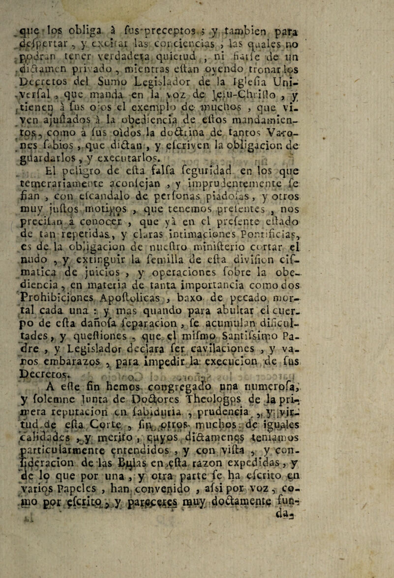 ^ que los obliga ^ fiis'prcceptos $ y taaibien pata' ¿cípiertar ^ y cxcb:ai las conciencias > bs quales iio tener verdadera quietud , ni üaife de un .ditflamcn priA’ado, mientras citan oyendo tronar los Deprctos del Sumo Legislador de )a ígbfia Uni- .vcrfaL, que manda en la voz de ]eiu-C,hrIílo , y , tienen a fus ojos el exemplo de- muchos , que vi¬ ven ajuÓ^dos á la obediencia de eftos mandainicn- tps^ como a fus oídos la do&ina de tantos Va*ro- nes fabios ,.qMc didaiv, y eferiven la obligación de guardarlos, y executarlos. El peligro de cita faifa fcgurldad en los que temerariamente aconíejan , y impruJenteincnte fe fian , con eícandalo de perfonas piadoías, y otros muy juftqs rriotij|pSv que tenemos preícntes ¡ nos preciLifi á conocer , que ya en el prefente eilado de tan repetidas,, y claras IntimaciGnes Pontificias, es de la obligación de niicflro minifterio ce rtar el nudo , y extinguir b. íenúlla de efta divlficn clfi- matlca de juicios , y operaciones fobre la obe-.. diencia, en materia de tanta importancia como dos Prohibiciones Apoílolicas , baxo- de pecado, mor¬ tal cada una y. mis quandb para abultar el cuer¬ po de efta dañofa feparacion, fe acumulan dificul¬ tades , y queftiones , que el mifmp Santifsínio Pa¬ dre , y Legislador declara fer ca-vllacipnes , y va- jDos embarazos para, inigedit la: execuclon de fus L^ecrero.sv r q ' A efte fin hemos congregado una numerofa,’. y folemne junta de Do(3;ores Thcologps de la pri¬ mera reputación ca íabidpria. , prudencia.^ 5^ y; jvj?- tud.dc eíia eprte , fu\^^pti:oSv muchos; de iguales Jcaiidad.es merjifo , qpyps di'damenqs ^enifmos particularmente entendidos , y con iviíla , y con- tjderacion dé las B]ijbs cn;>^fta. razón expedidas, y Ác lo que por una / y otra parte fe ha efcrito varios Papeles , hamtonveQido , afsipor voz, co- «ao por ffc£it.a> .y i^^'X'doftamenfp fun..