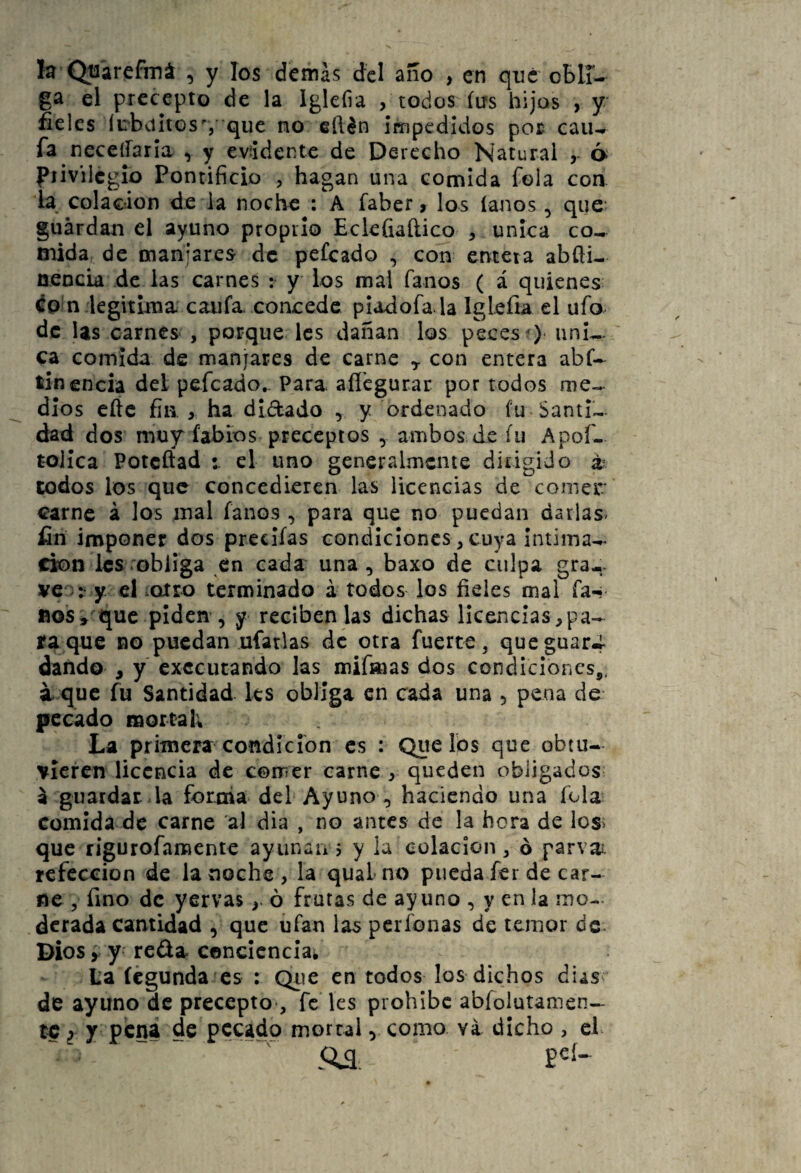 la Qti'arefmá , y los demás dcl año , en que oBlT- ga el precepto de la Iglefia , todos íus hijos , y fieles íirbvi¡iGS%' quc no edén impedidos por caiu fa neceiraria ^ y evidente de Derecho Natural y á piivilcgio Pontificio , hagan una comida Tola con la colación de la noche : A faber, los íanos ^ que guardan el ayuno propiio Eckfiaílico , única co¬ mida de manjares de peícado , con entera abfti- nencia de las carnes ; y ios mal fanos ( á quienes ép?n legitima' caufa. concede piadofa la Iglefu el ufo^ de Us carnes , porque les dañan los peces )* úni¬ ca comida de manjares de carne ^ con entera abf- tin encía del pefeado. Para afl'cgurar por todos dios eftc fin > ha didado , y ordenado fu Santi¬ dad dos muy fabios preceptos , ambos de fu Apof- toiíca Poteftad el uno generalmente dirigido a todos los que concedieren las licencias de comer carne á los mal fanos , para que no puedan darlas^ fin imponer dos precifas condiciones , cuya intima-^ cío n les ob liga en cada una, baxo de culpa gra¬ vear y el iotro terminado á todos los fieles mal fa-! nos^'^que plderr, y reciben las dichas licencias,pa¬ ra que no puedan ufarlas de otra fuerte, queguar-r dando , y executando las mifmas dos condiciones,, i que fu Santidad les obliga en cada una , pena de pecado mortal; La primera condición es : Que los que obtu¬ vieren licencia de comer carne ^ queden obligados á guardar-la foroia del Ayuno , haciendo una Tola comida de carne al dia , no antes de la hora de ios> que rigurofamente ayiinaii 5 y la colación, ó parvai. refección de la noche , la quaL no pueda fer de car¬ ne , fino de yervasó frutas de ayuno , y en la mo¬ derada cantidad , que ufan las períonas de temor dc- Dios y y- reda conciencia^ Laícgunda cs : Qiie en todos los dichos dias^ de ayuno de precepto-, fe'les prohíbe abfolutamen— te ¿ y pena de pecado morral, como va dicho , el .0^ peí-