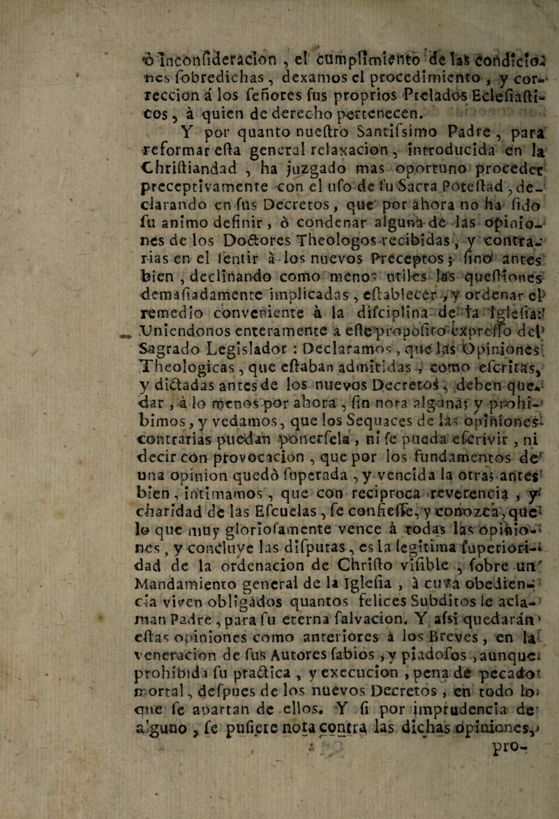 *0Inconííáeraclon , el ctimpfíml<?ntb ’délaS SoñdícioiJ tics fobredichas, dexamos el pcocedimiento , y cor».* Tcccion á los feñores fus proprios Pealados EclefiaftK C0S 5 ^ quien de derecho p-erccnecen. Y por quanto nueftro Santifsimo Padre , para reformar efta general relaxacion , introducida en la ehriftiandad , ha juzgado mas oportuno proceder preceptivamente con el ufo de í’u Sacra Pote liad , de¬ clarando en fus Decretos, que por ahora no ha fido fu animo definir, ó condenar alguna de las opinio-^ nes de los Dodores Theologos-recibidas , y contra*: rias en el í'entir á ios nuevos Preceptos 5 finc^ antes bien , declinando como menos ntiks las quefiíones dem a fiad ámente implicadas, cftablecer >y ordenar ep remedio conveniente 4 la difcipUna de ia ígiefia:^ ^ ^Uniéndonos enteramente a efiepropófito ^prerfo dep Sagrado Legislador : Declaramos, que líís Opiniones; iTheologicas, que cftaban admitidas , como eferitas^ y dictadas antes de los nuevos Decreto^^ deben qtic*i- dar , 4 lo menospor ahora , fin nota algonaj y pmhi*’ bimos, y vedamos, que los Sequaces de lás opihíones- contrarias puedan ponerfela , ni fe pueda efcrivir, ni decir con provocación , que por los fundamentos de^ una Opinión quedó fuperada ,y vencida la otra? antes' bien. Intimamos, que con reciproca reverencia , 5^ charidad de las Eíbuelas, fe confieííe, y corioztk jqücí lo que muy glorioramcnte vence á tod^s Iks opiíilo-' nes, y concluye las difpuras, es la legitima fuperióri-i dad de la ordenación de Chrlílo vlfible , fobre un' Mandamiento general de la Igkíia , l cuva obeiien^ ‘ cia viven obligados quantos felices Subditos le acla¬ man Padre , para fu eterna falvacion* Y afsi quedarán' citas opiniones como anteriores á los Breves , en la* veneración de fus Autores fabiós ,y pladofos ,aunqucí prohibida fu pradica , yexccucion , pena de pecado? rr ortal, defpues de los nuevos Decretos, en todo lo^ que fe auartan de ellos. Y (i por imprudencia de alguno , fe pufipte nota contra las dichas dp¡nioncs,> * . pro-
