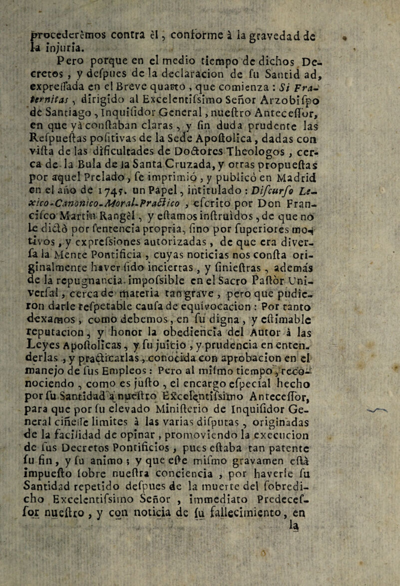 fnroccdcrémos contra el 5 coníorme í la gravedad de a injuria. Pero porque en el medio tiempo de dichos De¬ cretos , y defpues de !a declaración de fu Santid ad, expreífada en el Breve qua^o , que comienza : Si Fra^ tfrnifas ^ dirigido al Excelcntifsimo Señor Arzobifpo de Santiago, Inquífidor General, nueftro Anteceíl'or, en que yá contaban claras, y fin duda prudente las Reípueftas pofitivas de la Sede Apoftoiica, dadas con viíla délas dificultades de Dodoíes Theologos , cer¬ ca de la Bula de la Santa Cruzada, y otras propueftas por aquel Prelado > fe imprimió , y publicó en Madrid en el aiio de 1745’. un Papel 5 intitulado : Difeurfo x'íco^Canonico^MorahPraÓiico , eferito por Don Fran- cifeo Martin Rangcl, y eílamos inftruidos ,de que no le didó por fencencia propria^ fino por fuperiores mo4 tivos, y exprcfsiones autorizadas, de que era diver- fa la Mente Pontificia , cuyas noticias nos confia ori¬ ginalmente haver fido inciertas, y finiefiras, además de la repugnancia, impofsible en el Sacro Paftór Uni- vcefal, cerca de materia tan gra've , pero que pudie¬ ron darle rerpetable caufa de equivocación : Por tanto dexamos , como debemos, en fu digna , y cftimablc reputación, y honor la obediencia dcl Autor á las Leyes Apofiolicas, y fu juicio , y prudencia en enten¬ derlas , y pradicarlas vcotiocida eon aprobación en el manejo de ifus Empleos: Pero al miímo tiempo, reco¬ nociendo como es jufio , ei encargo cfpecíal hecho porfu Santidad a npefttq É£ceIi;ntif&imo AntcceíTor, para que por fu elevado Minificrio de Inquifidor Ge¬ neral ciñeííc limites á las varias difputas, originadas de la facilidad de opinar , promoviendo la cxeciicion de fus Decretos Pontificios , pues eñaba tan patente íu fin, y fu animo 5 y que efie mifmo gravamen eíU ímpuefto (obre nuefira conciencia , por haverie fu Santidad repetido defpues de la muerte del fobredi- cho Excelcntifsimo Señor , imroediato Predccef- fqr nueñeo , y con noticia de íu fallecimiento, en