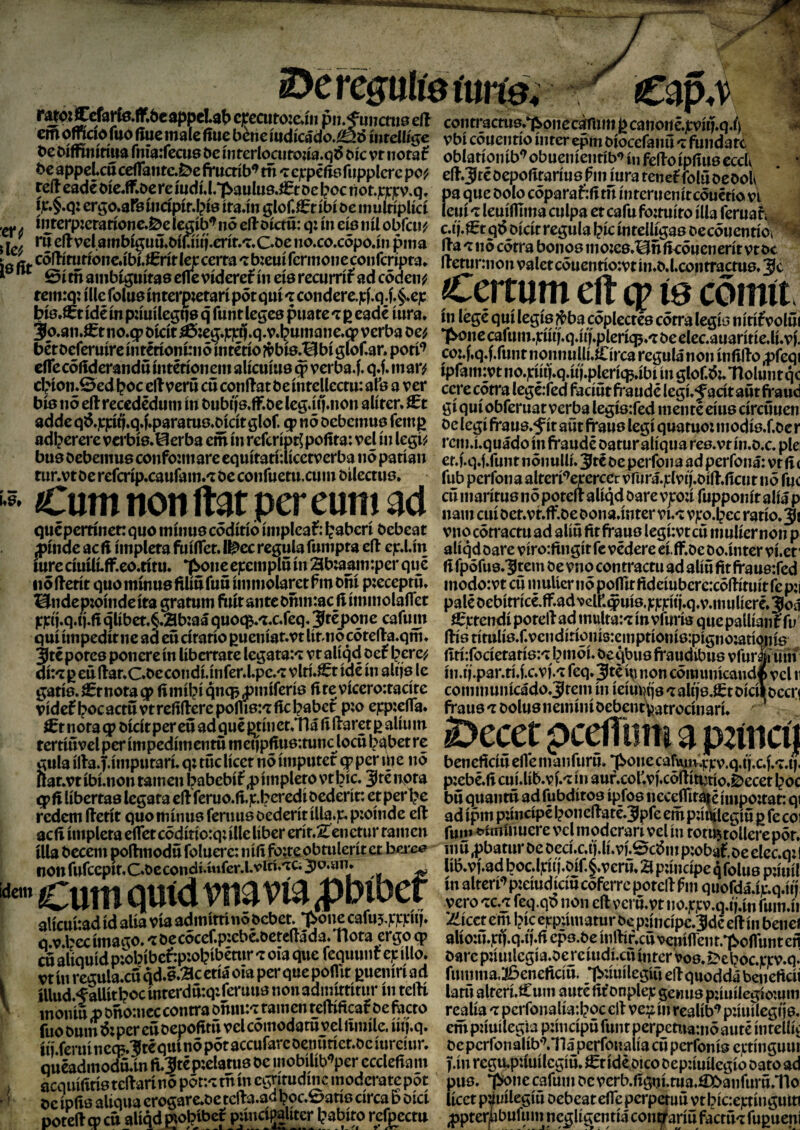 epecutoicJn píU'fwicnts eíl m ofndo fuo fíue tnaíe ítue béne mdícádo.^ó ímelU^e be oífñnítím rnfa:recus be ínferlocufojía.q^ bíc vt tiotaf be 0ppeicucefíkiítc»^efruaíb^ tñ 'teicpeñeíitpplerc pcf cr ó íegíb^ nó elloíctü: q: íii cíe lúl . t J m eílvcl ambí^uu.bíuíí(.crír,^.Cbc no»co.cópoáii pina ÍB ñt ^^Í^í^ríóncábteríflcjc cerra ^bzeuífcrmoiieconfcrípfa* I ^ 0ítnainbi^íta8eflcvídere0meíBrecumfadcódeiv remrq: íUe folue mterp;erarí pót quí ^ condere.|cf,q.f»§.cp btB»^t ídé ín pautle^qa q funt legea puare 'i p eadé iura» üeroeiermre mrenomiiio uitetio gioi.ar. porr cíTecoíideraiidú mtéríoiiein alíenme $ verba.f. q»f. mar^ cbíon*0ed l?oc elt verñ cñ conílat beíntellectn: afó a ver bíe no eíl rccedéduni ín bnbtís.ff»be legáqmon alíter* adde q6.]C|círj.q»f*paratue.bícítglof. q? nó Debeinne femp í>t?5 f«i Viyftvit\r7 v>ol íii Ií*íTÍ^ adl?ercrc vci*bÍ6.@erba cm ín referíptj pofita: vel ín legFí ‘ ):inare cqnítatíuícetverba nó patían bnebebcmnBconfo:..,*,. _—--r— rnr.vtbe refcríp.canfam.'i be confnetn.cnin bileetne. Cum non ftat per euni ad qncpeitínetrqno inínnecódítíó íinpleaí: taberí bebeat ;pínde acfi íinplera fníífet. I^ec regula fninpta eíl cp.l.ín ínre cíuUí.ff,eo.títu. T^one epenipin ín ab:aain:per qué nó lletít qno minué filíu fuñ íinmolaret f m bñí p;eceptu* Hndepzpíndeíta gratum ftútantebñm:ac ílíminolaíTet pjeej.q.tj.fi qlíbet,§.3b:aá C[\xoc^.'ixScq*'S^cpone cafum quí impedir ne ad eu círatío pueníar*vt líMiocórella.qtn, gatÍ8.¿rnota^ fimíl?íqnqy)iníferí6 fttevícero:tacíre vídef boc actü vt reítíkre pcíUen íte Nber p;o ejcpzeíTa. ^r noraqi bicítpereu ad^ué^tínet*1náíiílaretp alíum rertiñvclper ímpedímentu mct|pfiu6:tunc loen l>abetrc gula ílla.T.íinpufarú q; tuc líccr nó ímputer qp per nje nó flat,vtíbí.non tainen pabebí^pímplero vtbíc. Jrénpta q^n líbertae legara cllferuo.(ijc.bcredí bederít: er per1?c redem ílcrít quo mínus ferims bederír íUa.p. p:oínde eíl acfí ímplera eíTetcódítíorqúlle líber erír.ítcncrur ramen illa bccem polhnodú foluerc: nííi fp^reobrulerír et nonfurccpmCbccondí.mfcrJ.vití.'rCijo.an* '«Cuín quid vna vía pbibcf alícuítad id alía vía admírrí nó beber. T^onc cafu5.í:í:í:ní» q v.becímago.'tbecócef.picbé.bcreíláda.Tlora ergoq> cñ aíiquíd p;obíbe^p:obibétur 'z oía que fequunl c¡c ílio. vt ín regula.cu qd.e.ac eríá oía per que poflir puenírí ad íllud.fallitl?ocínrerdñ:q:reruu8non3dinífríturínrelli ' inonitt nbño:ncccontrabmn:'zrainenrellíficalbefacro fuobum6:percttbepofitñvelcómodaruveliiiníle.íüí.q. ííí.feruínccB.3fréqttinópóraccurarcbenñríer.bcíure!ur. queadmoduán li.3tcp;claru8 be inobílíb^per cccleftam , acquí(ítí8 teílarí nó pót:-! rñ ín cgritudine tnoderate por ' be ípíis aliqua crogarc.be tcíla.ad boc.0an6 circa b oicr porellq?ctt alíqd wopíbcí púncipalíter l?abíro rcfocctu contracrua.^pnec^im p canoné.jtvíq.q.í) vbí cóucntío ínter cpm bíocefanu 't fundare oblaríoníb'^ obueníenríb^ ín feflo ípííus cccU i eíl.Jré bepoliraríuB ím íura tenelfolñ ocboK pa que bolo cóparaf:íí tu ínrernenítcóucrío vt leuí 'z leuífllma culpa er cafu fo;ruíro illa ferual;, c.íj.^tqóbícír regula l?íc ínreUígae becóuenríór^ lia 'z nó córra bonos inoíe6.Hñít<óuenerít vtbc íletunnon valer cóucnrío:vrm.b.l,conrractu8.3c Ceitum eíl cp ía cdmít> ín légé quí lcgÍ8 ^ba cóplecrcs córra legío nírífvolñí ’pone cafum.]cíuf.q.ííí.pleríq5.'r be elcc.auarítíe.lí.ví. coj.f.q.f.runr nonnullí.Círca regula non ínfiílo ^ífeqi ipfannvtno.jrmll.q.uí.pleríí^.íbíínglof.Ót.'noluntqc ccre córra Icgcifed facíñr fraude legí. Jacít añt fr and gí quí obferuat verba legÍ8:red inenré eíu8 círcuuen be legí fraus.í ir aut fraue legí quatuo: inodíe.f.bc r rcin.í.quádoín fraudé baruralíquarcB.vrín.b.c. piel et.í.q.f.funt nónuUí. 3tc be perfona ad perfoná: vr ñ ( fub perfona alterí^^ecerccr vr«rá.]ctvtí.bííl,ílcnr nó fue cñ inarírus nó porell alíqd bare vp:í fupponít alia p nam cuí ber.vr.ff.be bona.ínrer vi.-: Vji'o.pec rarío.^i vno cótractu ad alíu fir fraue legúvt cñ inulíer non p alíqd bare víro:ftngít fe védere eí.ff.be bo.intcr ví.er' ñ fpófue.^rem be vno contracta ad alíñ fit frau9:fed modo:vt cñ inuUer n ó poíTir ftdeíubcre:cóllítuít fe p;i palébebírrícé,íf.advelf.$uíe,ic|r]t:uí.q,v.inulíeré.3oá ^jrrendí porell ad inulta:^ ín vfurís quepallíanf fu llÍ6títulÍ8.f.vcndíríonÍ3:einptíoníe:pígno;atí<Miíe íÍtí:focíeteríe:'zlpnwL be qbus fraudibus vfur|íum ín.ñ'.par.rí.í.c.ví.'i feq. 3té ív non cóinunícandl vcl ii coininunícádo.^rein ín íeíuwje'raltjs.Srbícílbccri frau8 'z bolue nemíní bebent\^atrocínarí. i>ecer pc^iirn a p:íncí| benefteíñ eflé manfurñ. *¡[^0110 cafunV.ricv.q.fí.c.í.'r.ti, p:ebé.fi cuj.líb.ví.'i ín auf.cof.ví.cóílín}tío.é»eccr toe bñ quanrñ ad íubdíroe ipfoe necefliraté ímpotrar: qi ad ípm púncípé tonellaré.3pfe ein púnílegíñ p fe coi fuii» «>tínínuere vclmodcrarívelíu rorujtollercpór. u.^f’.mupeqioiue puiuí ínalteri‘^p:eíudícíñcóferrcporellímquofdá.í)c.q.ííj vero 'TC.j feq.qó non eíl verñ.vt no.jrjcv.q.íj.ín fuin.íi Tiícet em tic erpúmatur be p:íncípc.3de ellín benci alío:ñ.]ríf.q.íí.fí cpe.be ínllíf.ctt vcnííTent.^oífunten bare p;ímlcgía.bej*cíudí.cñ ínter voe. i>etoc.|rrv.q. finnma.36eneftcíñ. Tbúuílegíu eUquoddá benefteíi latñ alrerúCuin auté fifbnplep genus púnílegíomm realía ^ pcrfonaíía;toc ell vei^ín rcalíb'^ púinlcgíie. empnuílegia púncípñ funt perpetwa:nó auté ínreKív bepcrfonalíb'Mláperfonaííacñperfoníe e|ctínguur jf.ín regu.p:íuí legí ñ. ^r ídéoico bep:íuíiegío bato ad púa. píqne cafum be verb.figní.rua.áX>anfurñ.1lo lícet púuílegíñ bebeat eíTc perperuñ vt t íciejcríngutn ;pprerijbufum neglígentíá confraríñ factñ't fupueni