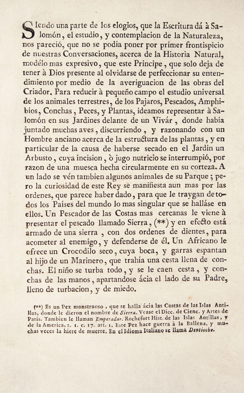 {O lendo una parte de los elogios, que la Escritura dá a Sa- KJ lomón, el estudio, y contemplación de la Naturaleza, nos pareció, que no se podia poner por primer frontispicio de nuestras Conversaciones, acerca de la Historia Natural, modelo mas expresivo, que este Principe, que solo deja de tener á Dios presente al olvidarse de perfeccionar su enten¬ dimiento por medio de la averiguación de las obras del Criador. Para reducir á pequeño campo el estudio universal de los animales terrestres, de los Pájaros, Pescados, Amphi- bios, Conchas, Peces, y Plantas, ideamos representar a Sa¬ lomón en sus Jardines delante de un Vivar , donde había juntado muchas aves, discurriendo , y razonando con un Hombre anciano acerca de la estructura délas plantas, y en particular de la causa de haberse secado en el Jardín un Arbusto, cuya incision, ó jugo nutricio se interrumpió, por razón de una muesca hecha circularmente en su corteza. A un lado se ven también algunos animales de su Parque; pe¬ ro la curiosidad de este Rey se manifiesta aun mas por las ordenes, que parece haber dado, para que le travgan de to¬ dos los Países del mundo lo mas singular que se halláse en ellos. Un Pescador de las Costas mas cercanas le viene a presentar el pescado llamado Sierra, (**) y en efeéto está armado de una sierra , con dos ordenes de dientes, para acometer al enemigo, y defenderse de él. Un Africano le ofrece un Crocodilo seco, cuya boca, y garras espantan al hijo de un Marinero, que trahía una cesta llena de con¬ chas. El niño se turba todo, y se le caen cesta , y con¬ chas de las manos, apartándose ácia el lado de su Padre, lleno de turbación, y de miedo. (**) Es un Pez monstruoso , que se halla ácia las Costas de las Islas Anti¬ llas, donde le dieron el nombre de Sierra. Vease el Dice, de Cieñe» y Altes de París. También le llaman Emperador, RochefortHist.de las Islas AntTlas, y ♦le la America, t. i. c. 17. art. 1. Este Pez hace guerra á la Ballena, y mu¬ chas veces la hiere de muerte. En el Idioma Italiano se llama Dtnticsbt*