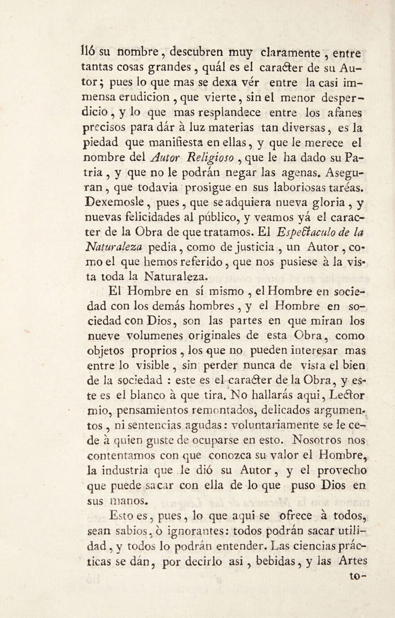 lió su nombre , descubren muy claramente , entre tantas cosas grandes , quál es el caraéter de su Au¬ tor ; pues lo que mas se dexa ver entre la casi im- niensa erudición , que vierte, sin el menor desper¬ dicio , y lo que mas resplandece entre los afanes precisos para dár á luz materias tan diversas , es la piedad que manifiesta en ellas , y que le merece el nombre del Autor Religioso , que le ha dado su Pa¬ tria , y que no le podrán negar las agenas. Asegu¬ ran , que todavía prosigue en sus laboriosas tareas. Dexemosle , pues, que se adquiera nueva gloria , y nuevas felicidades al publico, y veamos ya el carác¬ ter de la Obra de que tratamos. El Espectáculo de la Naturaleza pedia, como de justicia , un Autor , co¬ mo el que hemos referido, que nos pusiese á la vis¬ ta toda la Naturaleza. El Hombre en sí mismo , el Hombre en socie¬ dad con los demás hombres, y el Hombre en so¬ ciedad con Dios, son las partes en que miran los nueve volúmenes originales de esta Obra, como objetos proprios , los que no pueden interesar mas entre lo visible , sin perder nunca de vista el bien de la sociedad : este es el carafter de la Obra, y es¬ te es el blanco á que tira. No hallarás aquí, Leftor mió, pensamientos remontados, delicados argumen¬ tos , ni sentencias agudas: voluntariamente se le ce-* de á quien guste de ocuparse en esto. Nosotros nos contentamos con que conozca su valor el Hombre, la industria que le dio su Autor, y el provecho que puede sacar con ella de lo que puso Dios en sus manos. Esto es, pues, lo que aquí se ofrece á todos, sean sabios, b ignorantes: todos podrán sacar utili¬ dad , y todos lo podrán entender. Las ciencias prác¬ ticas se dán, por decirlo asi, bebidas, y las Artes to-