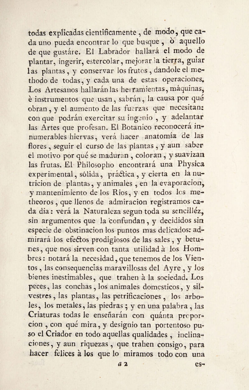 todas explicadas científicamente , de modo, que ca¬ da uno pueda encontrar lo que busque , 6 aquello de que gustare. El Labrador hallará el modo de plantar, ingerir, estercolar, mejorarla tierra, guiar las plantas, y conservar los frutos , dándole el me- thodo de todas, y cada una de estas operaciones. Los Artesanos hallarán las herramientas, máquinas, é instrumentos que usan, sabrán, la causa por que obran , y el aumento de las fuerzas que necesitan: conque podrán exercitar su ingenio , y adelantar las Artes que profesan. El Botánico reconocerá in¬ numerables hiervas, verá hacer anatomía de las flores , seguir el curso de las plantas , y aun saber el motivo por qué se maduran , coloran , y suavizan las frutas. El Philosopho encontrará una Physica experimental, sólida, práctica , y cierta en la nu¬ trición de plantab, y animales , en la evaporación, y mantenimiento délos Ríos, y en todos los me¬ ta eor os , que llenos de admiración registramos ca¬ da día: verá la Naturaleza según toda su sencillez, sin argumentos que la confundan , y decididos sin especie de obstinación los puntos mas delicados: ad¬ mirará los efeftos prodigiosos de las sales, y betu¬ nes, que nos sirven con tanta utilidad á los Hom¬ bres: notará la necesidad, que tenemos de los Vien¬ tos , las consequencias maravillosas del Ayre, y los bienes inestimables, que trahen á la sociedad. Los peces, las conchas, los animales domcsticos, y sil¬ vestres, las plantas, las petrificaciones, los arbo¬ les, los metales, las piedras * y en una palabra , las Criaturas todas le enseñarán con quanta propor¬ ción , con qué mira, y designio tan portentoso pu¬ so el Criador en todo aquellas qualidades , inclina¬ ciones, y aun riquezas , que trahen consigo, para hacer felices á los que lo miramos todo con una