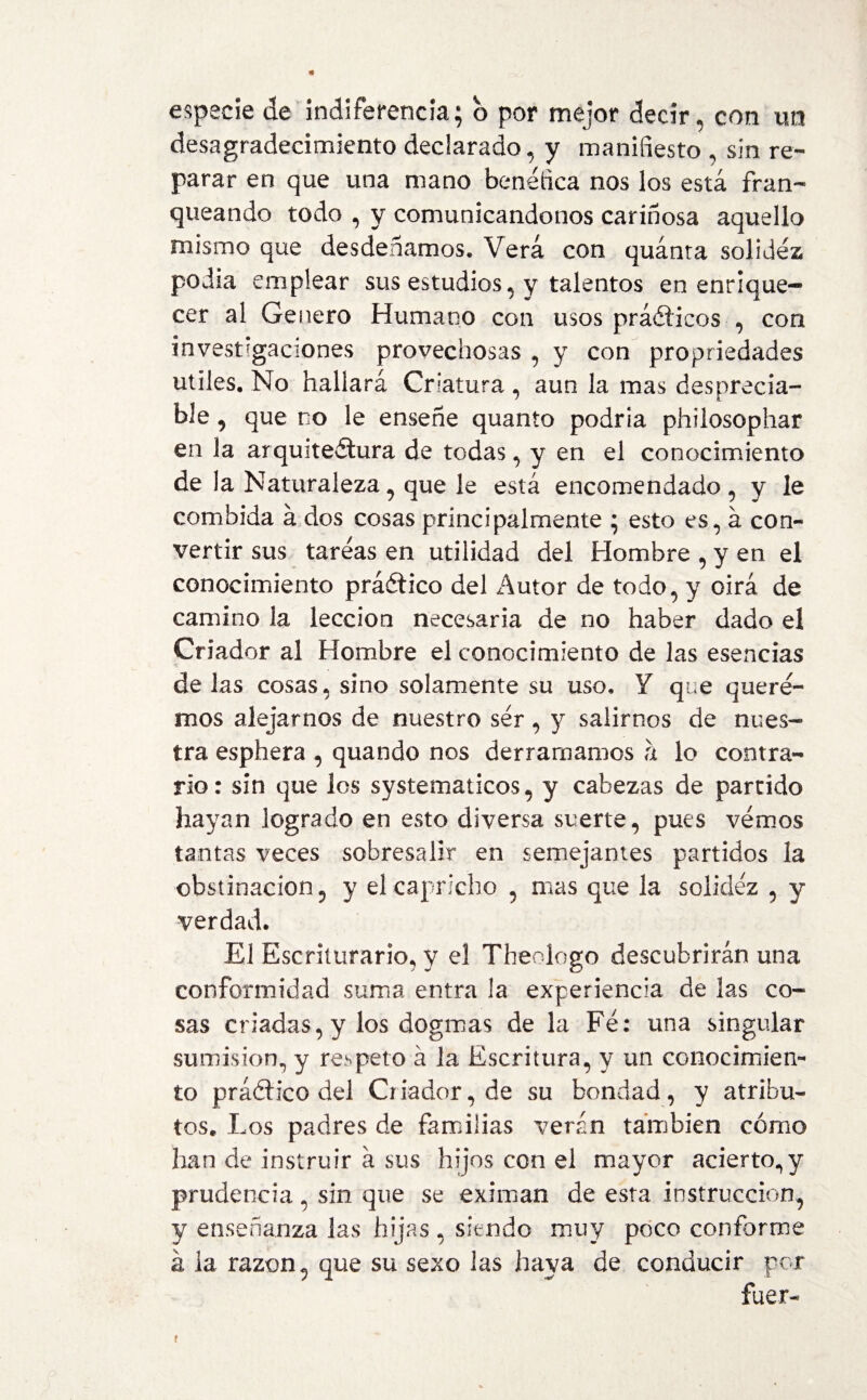 desagradecimiento declarado, y manifiesto , sin re¬ parar en que una mano benéfica nos los está fran¬ queando todo , y comunicándonos cariñosa aquello mismo que desdeñamos. Verá con quánta solidez podia emplear sus estudios, y talentos en enrique¬ cer al Genero Humano con usos prácticos , con investigaciones provechosas , y con propriedades utiles. No hallará Criatura , aun la mas desprecia- ble, que no le enseñe quanto podría phiiosophar en la arquiteélura de todas, y en el conocimiento de la Naturaleza, que le está encomendado, y le combida á dos cosas principalmente ; esto es, á con¬ vertir sus tareas en utilidad del Hombre , y en el conocimiento práético del Autor de todo, y oirá de camino la lección necesaria de no haber dado el Criador al Hombre el conocimiento de las esencias de las cosas, sino solamente su uso. Y que quere¬ mos alejarnos de nuestro ser, y salimos de nues¬ tra esphera , quando nos derramamos a lo contra¬ rio: sin que los systematicos, y cabezas de partido hayan logrado en esto diversa suerte, pues vemos tantas veces sobresalir en semejantes partidos la obstinación, y el capricho , mas que la solidez , y verdad. El Escriturario, y el Theologo descubrirán una conformidad suma entra la experiencia de las co¬ sas criadas, y los dogmas de la Fe: una singular sumisión, y respeto á la Escritura, y un conocimien¬ to práóh’co del Criador, de su bondad, y atribu¬ tos. Los padres de familias verán también cómo han de instruir á sus hijos con el mayor acierto, y prudencia, sin que se eximan de esta instrucción, y enseñanza las hijas , siendo muy poco conforme á ia razón, que su sexo las haya de conducir por fuer- t