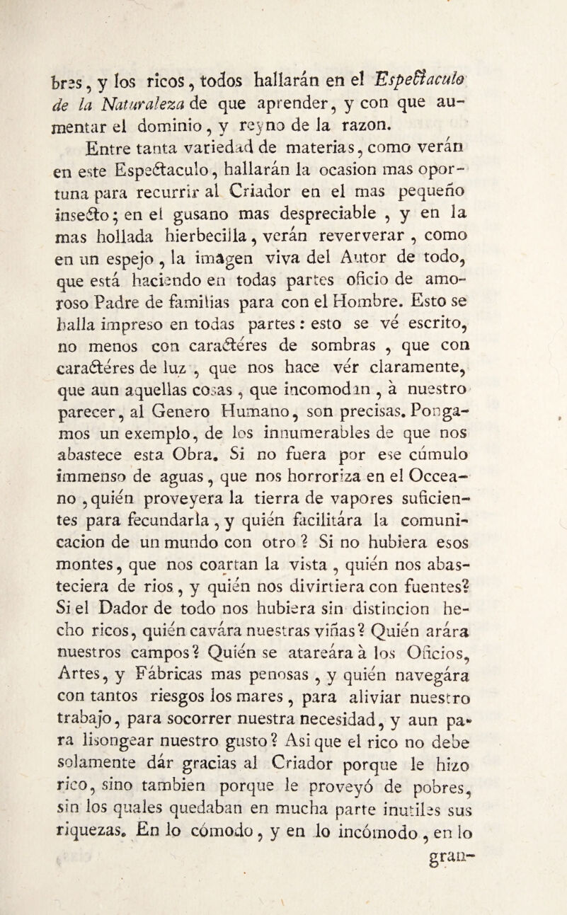 bras, y los ricos , todos hallarán en el Espectáculo de la Naturaleza de que aprender, y con que au¬ mentar el dominio, y rejno de la razón. Entre tanta variedad de materias, como verán en este Espeótaculo, hallarán la ocasión mas opor¬ tuna para recurrir al Criador en el mas pequeño inse¿lo;eneí gusano mas despreciable , y en la mas hollada hierbecilla, verán reververar , como en un espejo , la imagen viva del Autor de todo, que está haciendo en todas partes oficio de amo¬ roso Padre de familias para con el Hombre. Esto se halla impreso en todas partes : esto se ve escrito, no menos con caracteres de sombras , que con caracteres de luz , que nos hace ver claramente, que aun aquellas cosas , que incomodan , á nuestro parecer, al Genero Humano, son precisas. Ponga¬ mos unexemplo,de los innumerables de que nos abastece esta Obra. Si no fuera por ese cumulo immenso de aguas , que nos horroriza en el Occea- no , quién proveyera la tierra de vapores suficien¬ tes para fecundarla , y quién facilitara la comuni¬ cación de un mundo con otro ? Si no hubiera esos montes, que nos coartan la vista , quién nos abas¬ teciera de rios , y quien nos divirtiera con fuentes? Si ei Dador de todo nos hubiera sin distinción he¬ cho ricos, quién cavara nuestras viñas? Quién arára nuestros campos? Quién se atareara á los Oficios, Artes, y Fábricas mas penosas , y quién navegára con tantos riesgos los mares, para aliviar nuestro trabajo, para socorrer nuestra necesidad, y aun pa» ra lisongear nuestro gusto ? Asi que el rico no debe solamente dar gracias al Criador porque le hizo rico, sino también porque le proveyó de pobres, sin los quales quedaban en mucha parte inútiles sus riquezas. En lo cómodo, y en lo incómodo , en io gran-