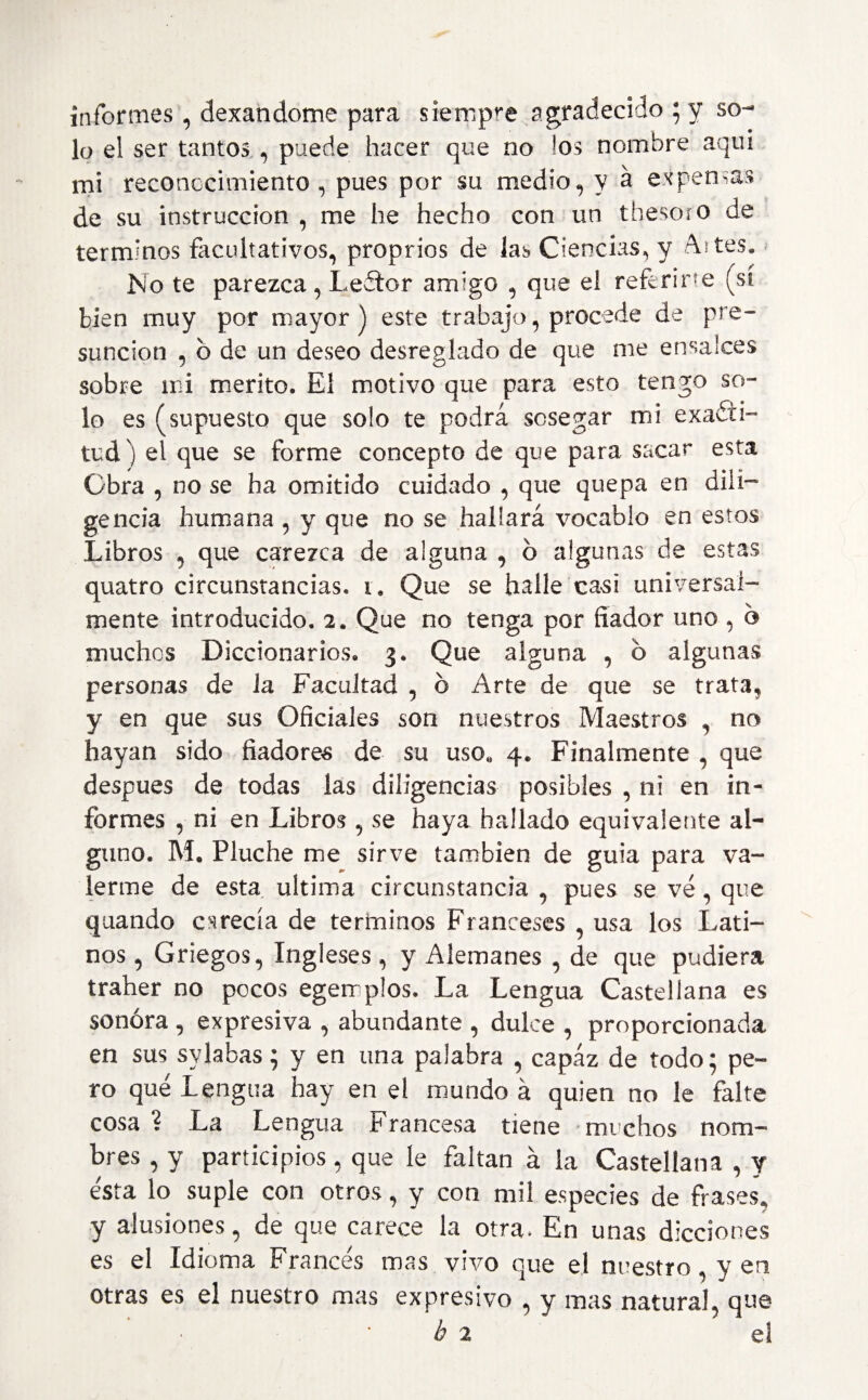 informes, dexandome para siempre agradecido ; y so¬ lo el ser tantos , puede hacer que no los nombre aquí mi reconocimiento, pues por su medio, y a expensas de su instrucción , me he hecho con un thesoro de términos facultativos, proprios de las Ciencias, y Al tes* No te parezca, Leftor amigo , que el referirte (sí bien muy por mayor) este trabajo, procede de pre¬ sunción , b de un deseo desreglado de que me ensalces sobre mi mérito. El motivo que para esto tengo so¬ lo es (supuesto que solo te podrá sosegar mi exacti¬ tud ) el que se forme concepto de que para sacar esta Obra , no se ha omitido cuidado , que quepa en dili¬ gencia humana , y que no se hallará vocablo en estos Libros , que carezca de alguna , o algunas de estas quatro circunstancias, i. Que se halle casi umversal¬ mente introducido. 2. Que no tenga por fiador uno , 6 muchos Diccionarios. 3. Que alguna , b algunas personas de ia Facultad , b Arte de que se trata, y en que sus Oficiales son nuestros Maestros , no hayan sido fiadores de su uso, 4. Finalmente , que después de todas las diligencias posibles , ni en in¬ formes , ni en Libros , se haya hallado equivalente al¬ guno. M. Pluche me sirve también de guia para va¬ lerme de esta ultima circunstancia , pues se ve, que quando carecía de términos Franceses , usa los Lati¬ nos , Griegos, Ingleses, y Alemanes , de que pudiera traher no pocos egemplos. La Lengua Castellana es sonora , expresiva , abundante , dulce , proporcionada en sus sylabas ; y en una palabra , capáz de todo; pe¬ ro que Lengua hay en el mundo á quien no le falte cosa ? La Lengua Francesa tiene muchos nom¬ bres , y participios, que le faltan á la Castellana , y esta io suple con otros, y con mil especies de frases, y alusiones, de que carece la otra. En unas dicciones es el Idioma Francés mas vivo que el nuestro, y en otras es el nuestro mas expresivo , y mas natural, que b 2 el