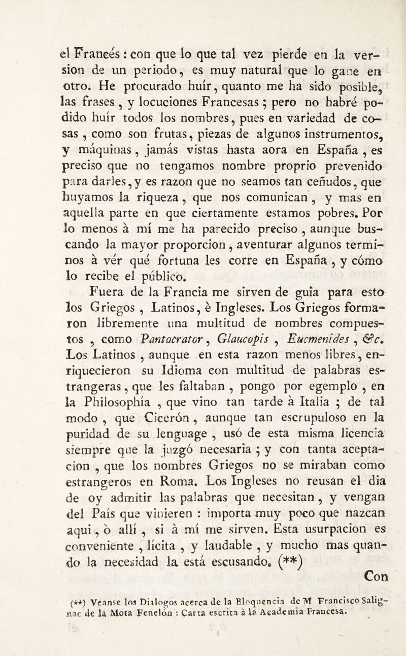 el Francés: con que ío que tal vez pierde en la ver¬ sion de un periodo, es muy natural que lo gane en otro. He procurado huir, quanto me ha sido posible, las frases, y locuciones Francesas ; pero no habré po¬ dido huir todos los nombres, pues en variedad de co¬ sas , como son frutas, piezas de algunos instrumentos, y máquinas, jamás vistas hasta aora en España , es preciso que no tengamos nombre proprio prevenido para darles,y es razón que no seamos tan ceñudos, que huyamos la riqueza , que nos comunican , y mas en aquella parte en que ciertamente estamos pobres. Por lo menos á mí me ha parecido preciso , aunque bus¬ cando la mayor proporción, aventurar algunos térmi¬ nos á vér qué fortuna les corre en España , y cómo lo recibe el publico. Fuera de la Francia me sirven de guia para esta los Griegos, Latinos, é Ingleses. Los Griegos forma¬ ron libremente una multitud de nombres compues¬ tos , como Pant aerator, Glaucopis , Eucmenides , &c. Los Latinos , aunque en esta razón menos libres, en¬ riquecieron su Idioma con multitud de palabras es- trangeras, que les faltaban , pongo por egemplo , en la Philosophía , que vino tan tarde á Italia ; de tal modo , que Cicerón , aunque tan escrupuloso en la puridad de su lenguage , usó de esta misma licencia siempre que la juzgó necesaria } y con tanta acepta¬ ción , que los nombres Griegos no se miraban como estrangeros en Roma. Los Ingleses no reusan el dia de oy admitir las palabras que necesitan, y vengan del País que vinieren : importa muy poco que nazcan aquí, ó allí , si á mí me sirven. Esta usurpación es conveniente , lícita , y laudable , y mucho mas quan- do la necesidad la está escusando* (**) Con (**) Veanse los Diálogos acerca de la Eloquencia de M Francisco Salig- nac de la Mota Fenelóm : Carta escrita á la Academia Francesa.
