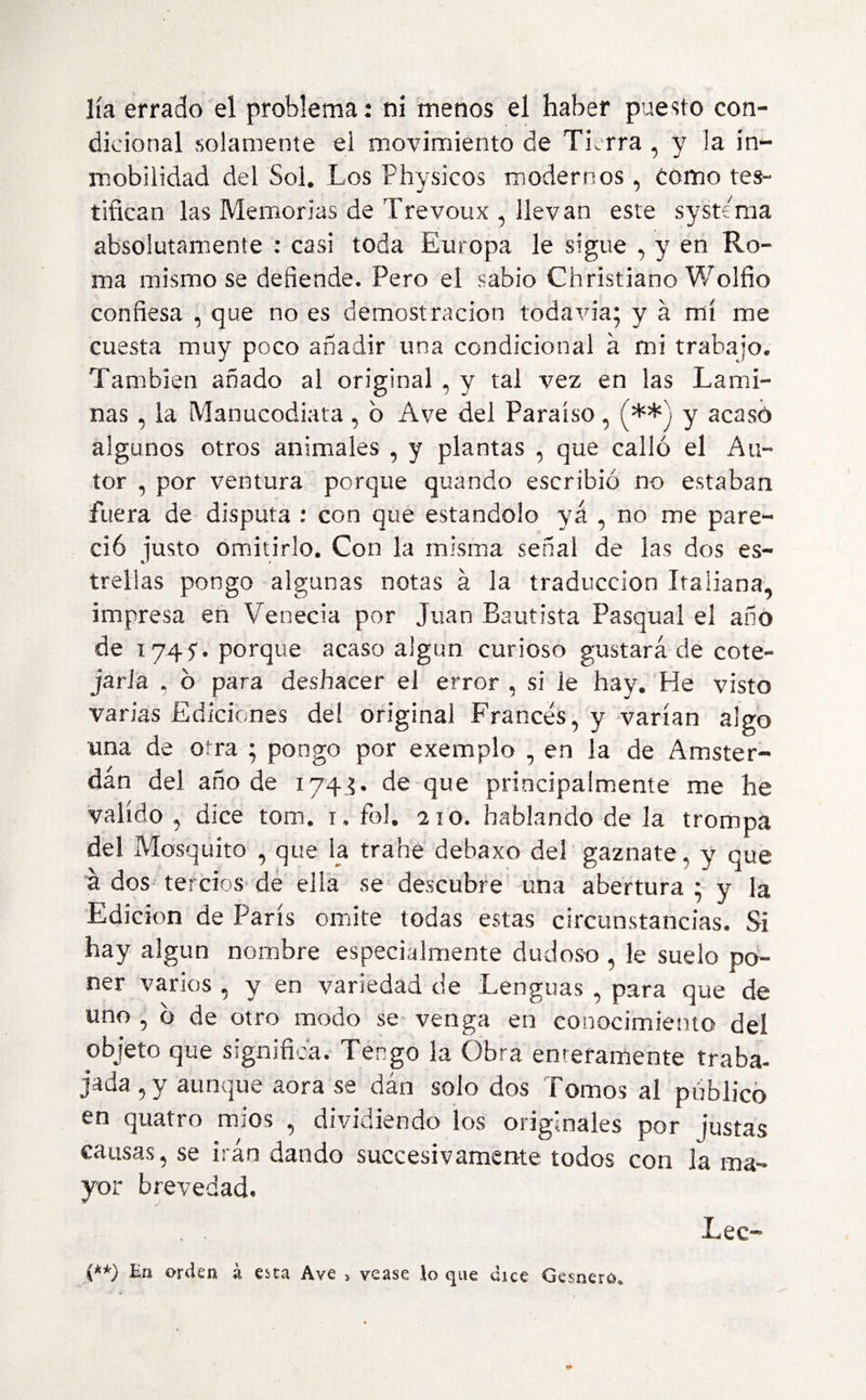 dicional solamente el movimiento de Tierra , y la in~ mobilidad del Sol. Los Physicos modernos , Como tes¬ tifican las Memorias de Trevoux , llevan este systema absolutamente : casi toda Europa le sigue , y en Ro¬ ma mismo se defiende. Pero el sabio Christiano Wolfio confiesa , que no es demostración todavía; y á mí me cuesta muy poco añadir una condicional a mi trabajo. También añado al original , y tal vez en las Lami¬ nas , la Manucodiata, b Ave del Paraíso, (**) y acasó algunos otros animales , y plantas , que calló el Au¬ tor , por ventura porque quando escribió no estaban fuera de disputa : con que estándolo ya , no me pare¬ ció justo omitirlo. Con la misma señal de las dos es¬ trellas pongo algunas notas á la traducción Italiana, impresa en Venecia por Juan Bautista Pasqual el año de 1745'. porque acaso algún curioso gustará de cote¬ jarla , ó para deshacer el error , si le hay. He visto varias Ediciones de! original Francés, y varían algo una de otra ; pongo por exemplo , en la de Amster¬ dam del añode 1745. de que principalmente me he valido ,■ dice torn. 1. foí. 210. hablando de la trompa del Mosquito , que la trahe debaxo del gaznate, y que á dos tercios de ella se descubre una abertura • y la Edición de París omite todas estas circunstancias. Si hay algún nombre especialmente dudoso , le suelo po¬ ner varios , y en variedad de Lenguas , para que de uno , ó de otro modo se venga en conocimiento del objeto que significa. Tengo la Obra enteramente traba¬ jada 5 y aunque aora se dan solo dos Tomos al publico en quatro míos , dividiendo los originales por justas causas, se irán dando succesivámente todos con la ma¬ yor brevedad. Lee- {**) En orden, á eita Ave > vease \o que dice Gesnero.