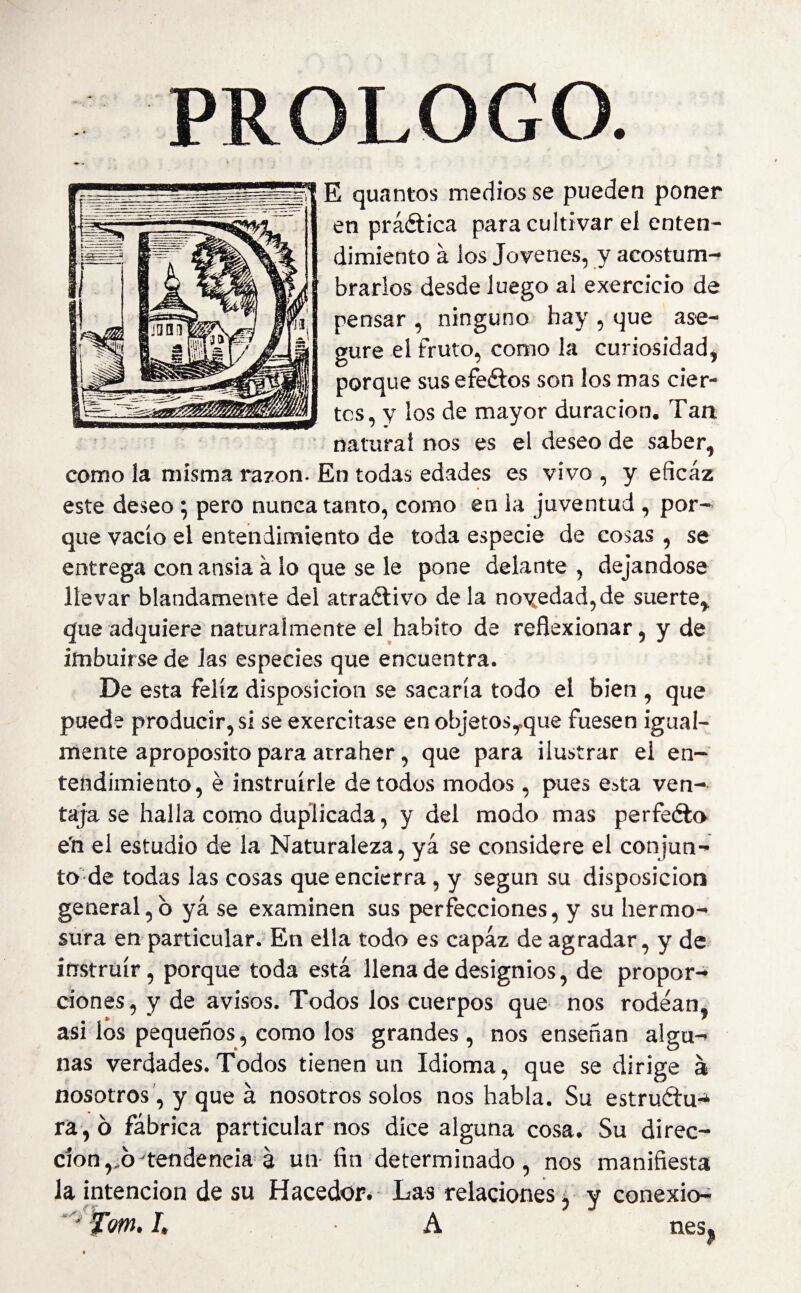 PROLOGO. E quantos medios se pueden poner en práctica para cultivar el enten¬ dimiento á los Jovenes, y acostum¬ brarlos desde luego al exercicio de pensar , ninguno hay , que ase¬ gure el fruto, como la curiosidad, porque sus efeétos son los mas cier¬ tos, y los de mayor duración. Tan natural nos es el deseo de saber, como la misma razón. En todas edades es vivo , y eficaz este deseo ; pero nunca tanto, como en la juventud , por¬ que vacio el entendimiento de toda especie de cosas , se entrega con ansia á lo que se le pone delante , dejándose llevar blandamente del atraélivo de la novedad,de suerte,, que adquiere naturalmente el habito de reflexionar, y de imbuirse de las especies que encuentra. De esta feliz disposición se sacaría todo el bien , que puede producir, si se exercitase en objetosyque fuesen igual¬ mente aproposito para atraher, que para ilustrar el en¬ tendimiento, é instruirle de todos modos , pues e^ta ven¬ taja se halla como duplicada, y del modo mas perfeéto e'n el estudio de la Naturaleza, yá se considere el conjun¬ to de todas las cosas que encierra , y según su disposición general,b yá se examinen sus perfecciones, y su hermo¬ sura en particular. En ella todo es capaz de agradar, y de instruir, porque toda está llena de designios, de propor¬ ciones, y de avisos. Todos los cuerpos que nos rodean, asi los pequeños, como los grandes , nos enseñan algu¬ nas verdades. Todos tienen un Idioma, que se dirige á nosotros, y que á nosotros solos nos habla. Su estruftu* ra,ó fábrica particular nos dice alguna cosa. Su direc¬ ción ,.6-tendencia á un fin determinado, nos manifiesta la intención de su Hacedor. Las relaciones, y conexio- m.l A nes^