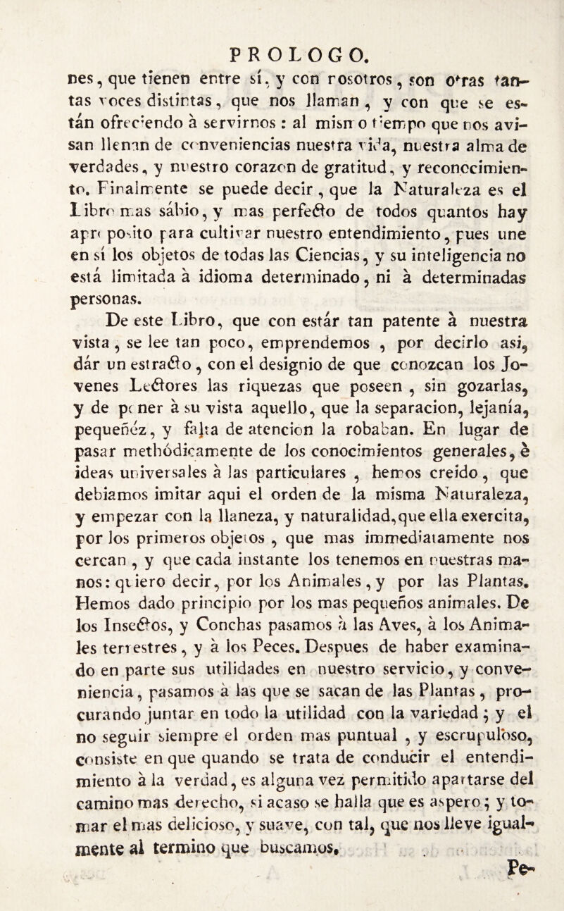 nes, que tienen entre sí. y con nosotros, c0n ofras tan¬ tas voces distintas, que nos llaman , y con que se es¬ tán ofreciendo á servirnos : al mismo Fempo que nos avi¬ san llenan de conveniencias nuestra vida, nuestra alma de verdades, y nuestro corazón de gratitud, y reconocimien¬ to. Finalmente se puede decir , que la Naturaleza es el libro mas sabio, y mas perfeék) de todos quantos hay apr< podto fara cultivar nuestro entendimiento, pues une en sí los objetos de todas las Ciencias, y su inteligencia no está limitada á idioma determinado, ni á determinadas personas. De este l ibro, que con estar tan patente á nuestra vista , se lee tan poco, emprendemos , por decirlo asi, dar un estrado , con el designio de que conozcan los Jo¬ venes Ltdores las riquezas que poseen , sin gozarlas, y de pí ner á su vista aquello, que la separación, lejanía, pequenez, y fajta de atención la robaban. En lugar de pasar methódicamente de los conocimientos generales, é ideas universales á las particulares , hemos creído, que debíamos imitar aqui el orden de la misma Naturaleza, y empezar con la llaneza, y naturalidad,que ella exercita, por los primeros objetos , que mas immediatamente nos cercan , y que cada instante los tenemos en nuestras ma¬ nos: quiero decir, por los Animales, y por las Plantas* Hemos dado principio por los mas pequeños animales. De los Insedos, y Conchas pasamos h las Aves, á los Anima¬ les terrestres, y á los Peces.Después de haber examina¬ do en parte sus utilidades en nuestro servicio, y conve¬ niencia, pasamos á las que se sacan de las Plantas , pro¬ curando juntar en todo la utilidad con la variedad $ y el no seguir siempre el orden mas puntual , y escrupuloso, consiste en que quando se trata de conducir el entendi¬ miento á la verdad, es alguna vez permitido apartarse del camino mas derecho, si acaso se halla que es áspero; y to¬ mar el nías delicioso, y suave, con tal, que nos lleve igual¬ mente ai termino que buscamos.