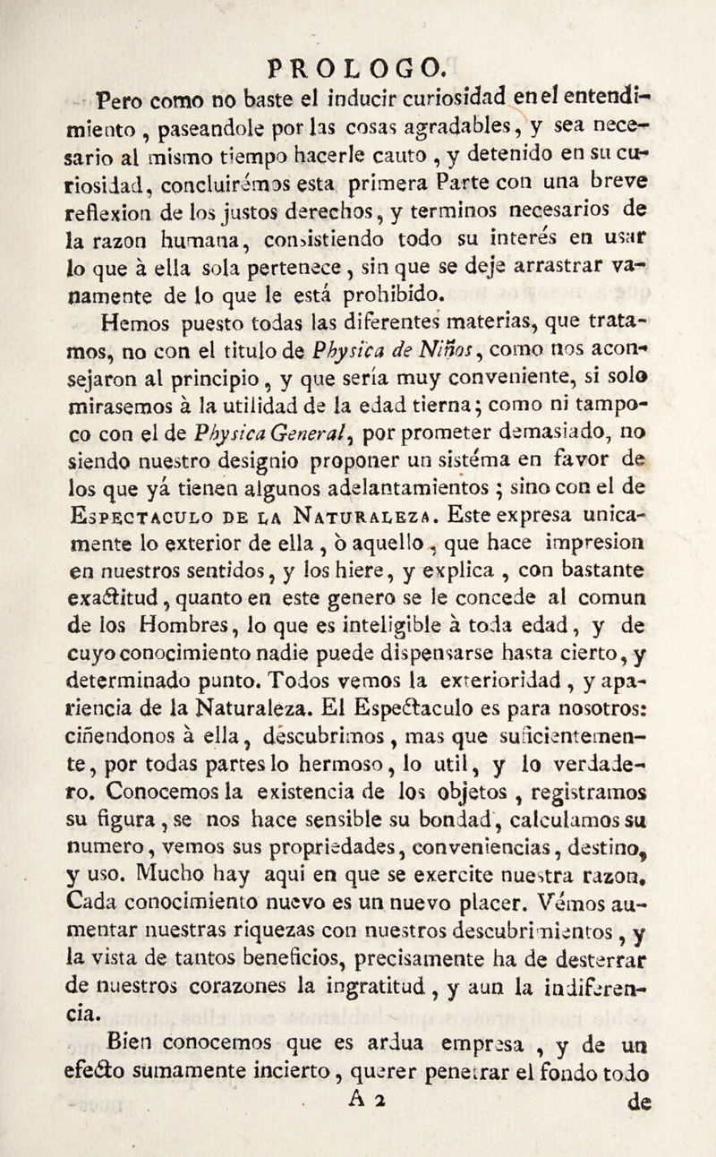 Pero como no baste el inducir curiosidad en el entendi¬ miento , paseándole por las cosas agradables, y sea nece¬ sario al mismo tiempo hacerle cauto , y detenido en su cu¬ riosidad, concluiremos esta primera Parte con una breve reflexion de los justos derechos, y términos necesarios de la razón humana, consistiendo todo su interés en usar Jo que á ella sola pertenece, sin que se deje arrastrar va¬ namente de lo que le está prohibido. Hemos puesto todas las diferentes materias, que trata¬ mos, no con el titulo de Physic a de Niños, como nos acon¬ sejaron al principio, y que sería muy conveniente, si solo mirásemos á 3a utilidad de la edad tierna; como ni tampo¬ co con el de Physica General, por prometer demasiado, no siendo nuestro designio proponer un sistema en favor de los que yá tienen algunos adelantamientos ; sino con el de Espectáculo de la Naturaleza. Este expresa única¬ mente lo exterior de ella, 6 aquello, que hace impresión en nuestros sentidos, y ios hiere, y explica , con bastante exactitud, quanto en este genero se le concede al común de los Hombres, lo que es inteligible á toda edad, y de cuyo conocimiento nadie puede dispensarse hasta cierto, y determinado punto. Todos vemos la exterioridad , y apa¬ riencia de la Naturaleza. El Espectáculo es para nosotros: ciñendonos á ella, descubrimos, mas que suficientemen¬ te, por todas partes lo hermoso, lo útil, y lo verdade¬ ro. Conocemos la existencia de los objetos , registramos su figura, se nos hace sensible su bondad, calculamos su numero, vemos sus propriedades, conveniencias, destino, y uso. Mucho hay aqui en que se exercite nuestra razón. Cada conocimiento nuevo es un nuevo placer. Vemos au¬ mentar nuestras riquezas con nuestros descubrimientos, y la vista de tantos beneficios, precisamente ha de desterrar de nuestros corazones la ingratitud , y aun la indiferen¬ cia. Bien conocemos que es ardua empresa , y de un efeéto sumamente incierto, querer penetrar el fondo todo • . de