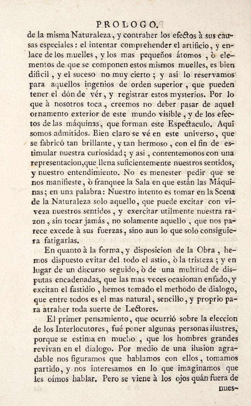 de la misma Naturaleza, y contraher los efe&os a sus caro¬ sas especiales: el intentar comprehender el artificio, y en¬ lace de los muelles, y los mas pequeños átomos , b ele¬ mentos de que se componen estos mismos muelles, es bien difícil , y el suceso no muy cierto ; y asi lo reservamos para aquellos ingenios de orden superior , que pueden tener el don de ver , y registrar estos mysterios. Por lo que á nosotros toca , creemos no deber pasar de aquel ornamento exterior de este mundo visible , y de los efec¬ tos de las máquinas, que forman este Espectáculo. Aquí somos admitidos. Bien claro se ve en este universo, que se fabricó tan brillante, y tan hermoso , con el fin de es¬ timular nuestra curiosidad ^ y asi , contentémonos con una representación,que llena suficientemente nuestros sentidos, y nuestro entendimiento. No es menester pedir que se nos manifieste, o franquee la Sala en que están las Máqui¬ nas; en una palabra: Nuestro intento es tomar en la Scema de la Naturaleza solo aquello, que puede excitar con vi¬ veza nuestros sentidos, y exercitar utilmente nuestra ra¬ zón , sin tocar jamás , no solamente aquello , que nos pa¬ rece excede á sus fuerzas, sino aun lo que solo consiguie¬ ra fatigarlas. En quanto á la forma, y disposición de la Obra , he¬ mos dispuesto evitar del todo el astío, o la tristeza ; y en lugar de un discurso seguido, b de una multitud de dis¬ putas encadenadas, que las mas veces ocasionan enfado, y excitan el fastidio , hemos tomado el methodo de dialogo, que entre todos es el mas natural, sencillo, y proprio pa¬ ra atraher toda suerte de Leétores. El primer pensamiento, que ocurrió sobre la elección de los Interlocutores, fue poner algunas personas ilustres, porque se estima en mucho , que los hombres grandes revivan en el dialogo. Por medio de una ilusión agra¬ dable nos figuramos que hablamos con ellos, tomamos partido, y nos interesamos en lo que imaginamos que les oímos hablar. Pero se viene á los ojos quán fuera de núes-
