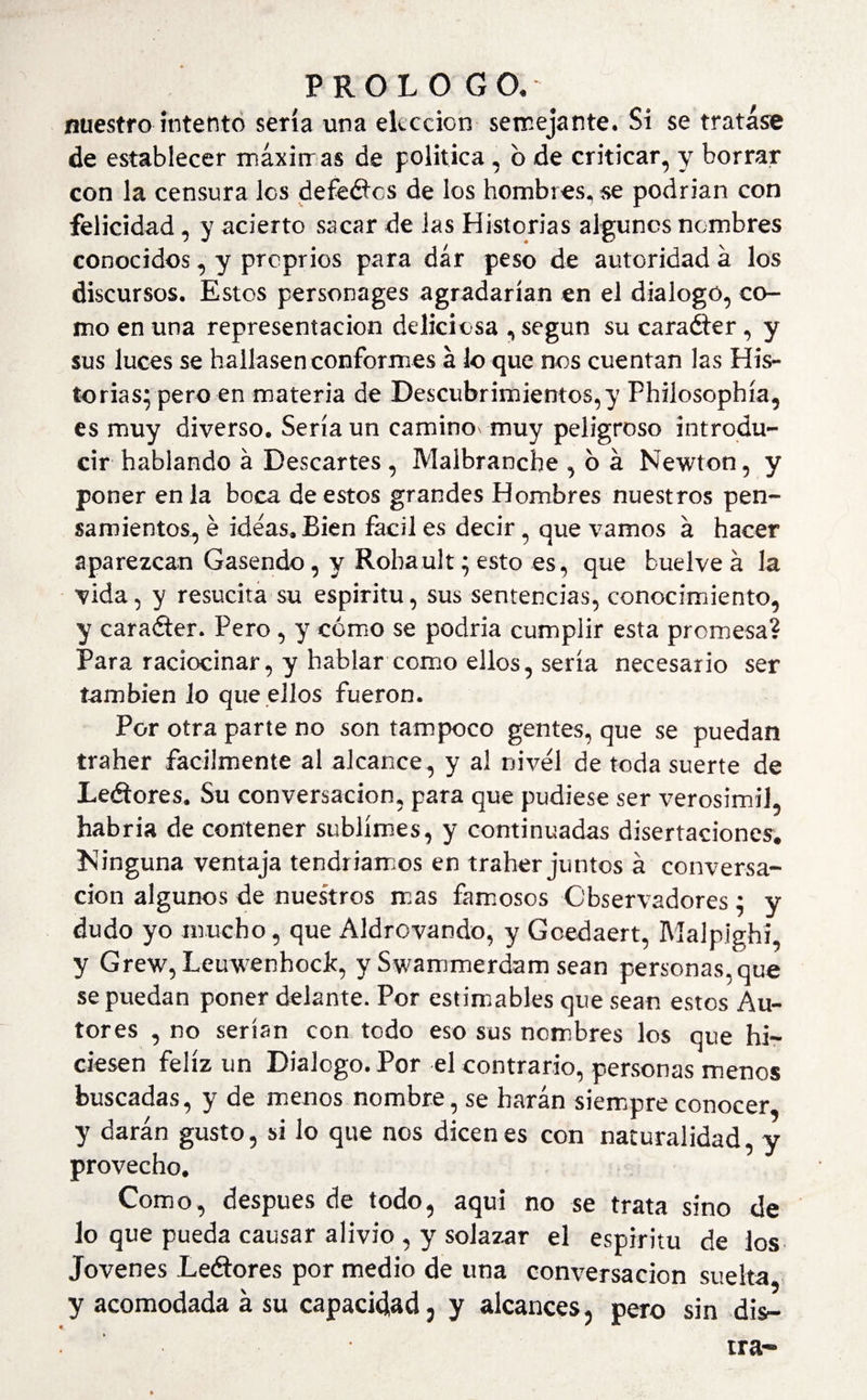 nuestro intento sería una elección semejante. Si se tratase de establecer máximas de política, b de criticar, y borrar con la censura los debedles de los hombres, se podrían con felicidad, y acierto sacar de las Historias algunos nombres conocidos, y proprios para dár peso de autoridad á los discursos. Estos personages agradarían en el dialogo, co¬ mo en una representación deliciosa , según su caradter, y sus luces se hallasen conformes á lo que nos cuentan las His¬ torias; pero en materia de Descubrimientos,}’ Philosophía, es muy diverso. Sería un camino* muy peligroso introdu¬ cir hablando á Descartes , Malbranche , o á Newton, y poner en la boca de estos grandes Hombres nuestros pen¬ samientos, é ideas. Bien fácil es decir, que vamos á hacer aparezcan Gasendo, y Robault; esto es, que buelve á la vida, y resucita su espíritu, sus sentencias, conocimiento, y caradter. Pero, y cómo se podría cumplir esta promesa? Para raciocinar, y hablar como ellos, sería necesario ser también lo que ellos fueron. Por otra parte no son tampoco gentes, que se puedan traher fácilmente al alcance, y al nivel de toda suerte de Leétores. Su conversación, para que pudiese ser verosímil, habría de contener sublimes, y continuadas disertaciones. Ninguna ventaja tendríamos en traher juntos á conversa¬ ción algunos de nuestros mas famosos Observadores; y dudo yo mucho, que Aldrovando, y Gcedaert, Malpighi, y Grew, Leuw’enhodc, y Swammerdam sean personas, que se puedan poner delante. Por estimables que sean estos Au¬ tores , no serían con todo eso sus nombres los que hi¬ ciesen feliz un Dialogo. Por el contrario, personas menos buscadas, y de menos nombre, se harán siempre conocer, y darán gusto, si lo que nos dicenes con naturalidad, y provecho. Como, después de todo, aquí no se trata sino de lo que pueda causar alivio , y solazar el espíritu de los Jovenes Le&amp;ores por medio de una conversación suelta, y acomodada á su capacidad, y alcances, pero sin dis—