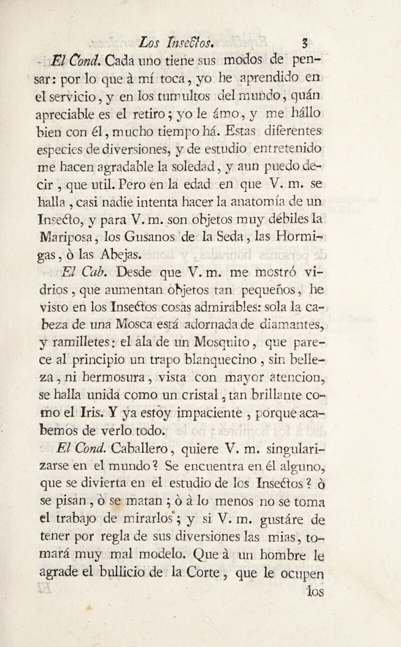 El Cond. Cada uno tiene sus modos de pen¬ sar : por lo que á mí toca, yo he aprendido en el servicio, y en los tumultos del mundo, quán apreciabíe es el retiro; yo le amo, y me hallo bien con él, mucho tiempo há. Estas diferentes especies de diversiones, y de estudio entretenido me hacen agradable la soledad, y aun puedo de¬ cir , que útil. Pero en la edad en que V. m. se halla , casi nadie intenta hacer la anatomía de un Inseélo, y para V. m. son objetos muy débiles la Mariposa, los Gusanos de la Seda, las Hormi¬ gas , ó las Abejas. El Cab. Desde que V. m. me mostró vi¬ drios , que aumentan objetos tan pequeños, he visto en los Inseélos cosas admirables: sola la ca¬ beza de una Mosca está adornada de diamantes, y ramilletes: el ala de un Mosquito, que pare¬ ce al principio un trapo blanquecino , sin belle¬ za , ni hermosura , vista con mayor atención, se halla unida como un cristal, tan brillante co¬ mo el Iris. Y ya estoy impaciente , porque aca¬ bemos de verlo todo. El Cond. Caballero, quiere V. m. singulari¬ zarse en el mundo? Se encuentra en él alguno, que se divierta en el estudio de los Inseélos ? ó se pisan , ó se matan ; ó á lo menos no se toma el trabajo de mirarlos; y si V. m. gustáre de tener por regla de sus diversiones las mias, to¬ mará muy mal modelo. Que á un hombre le agrade el bullicio de la Corte, que le ocupen los