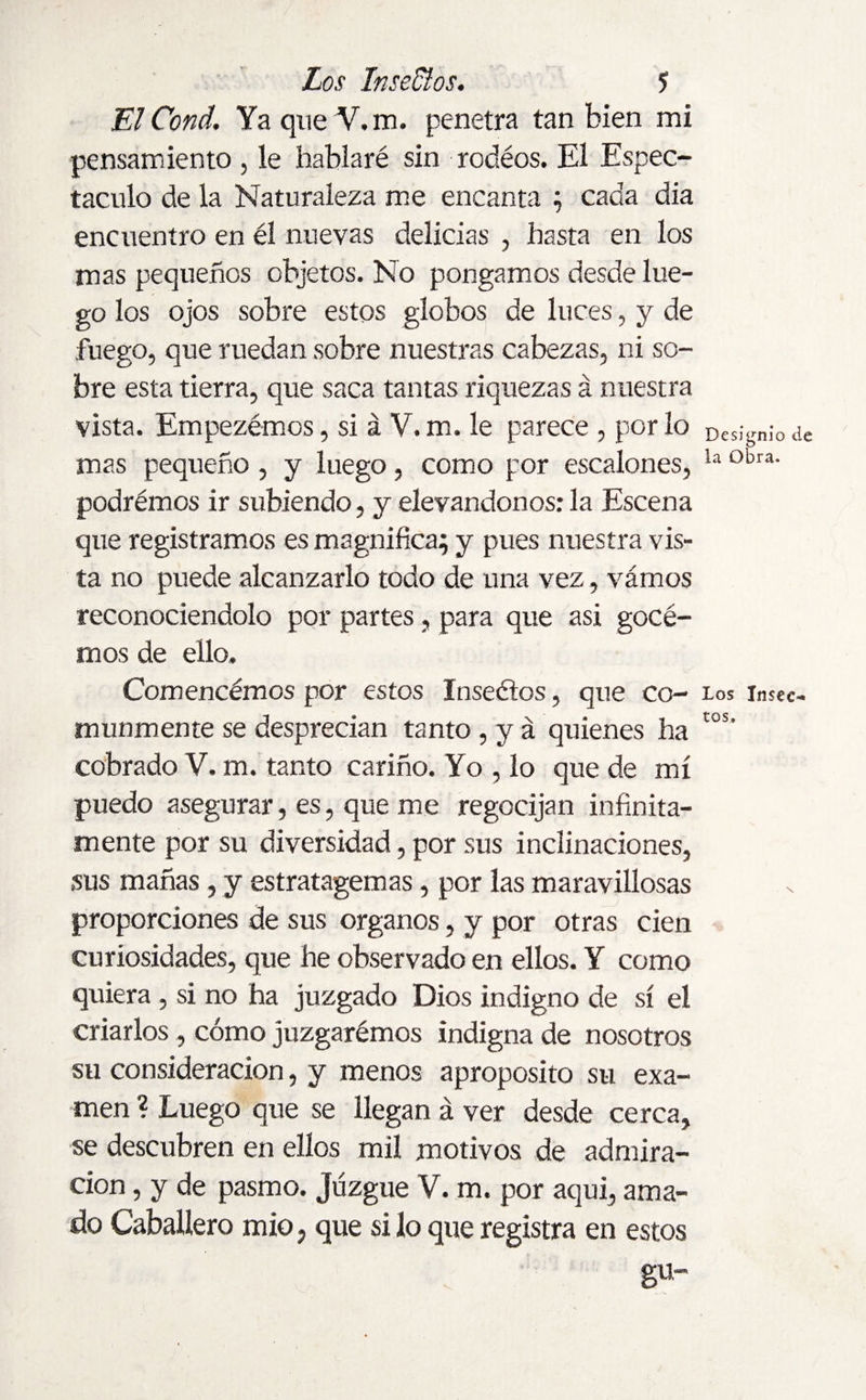 ElCond. YaqueV.m. penetra tan bien mi pensamiento , le hablaré sin redéos. El Espec¬ táculo de la Naturaleza me encanta ; cada dia encuentro en él nuevas delicias , basta en los mas pequeños objetos. No pongamos desde lue¬ go los ojos sobre estos globos de luces, y de .fuego, que ruedan sobre nuestras cabezas, ni so¬ bre esta tierra, que saca tantas riquezas á nuestra vista. Empezémos, si á V. m. le parece , por lo Dcs¡gnio ¿e mas pequeño , y luego, como por escalones, la obra‘ podrémos ir subiendo, y elevándonos: la Escena que registramos es magnifica; y pues nuestra vis¬ ta no puede alcanzarlo todo de una vez, vámos reconociéndolo por partes, para que asi gocé- mos de ello. Comencémos por estos Inseétos, que co- los insec- munmente se desprecian tanto , y á quienes ha cos' cobrado Y. m. tanto cariño. Yo , lo que de mí puedo asegurar, es, que me regocijan infinita¬ mente por su diversidad, por sus inclinaciones, sus mañas, y estratagemas, por las maravillosas proporciones de sus órganos, y por otras cien curiosidades, que he observado en ellos. Y como quiera , si no ha juzgado Dios indigno de sí el criarlos , cómo juzgarémos indigna de nosotros su consideración, y menos aproposito su exa¬ men ? Luego que se llegan á ver desde cerca, se descubren en ellos mil motivos de admira¬ ción , y de pasmo. Juzgue V. m. por aqui, ama¬ do Caballero mió, que si lo que registra en estos gu-