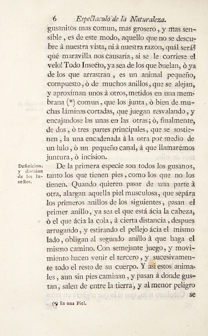 Punición, y division de los In¬ sectos. 6 Espedí aculo de la Naturaleza. gusanitos mas común, mas grosero, y mas sen¬ sible , es de este modo, aquello que no se descu¬ bre á nuestra vista, ni á nuestra razón, quál será? qué maravilla nos causaría, si se le corriese el velo! Todo Insefto, ya sea de los que buelan, ó ya de los que arrastran , es un animal pequeño, compuesto, ó de muchos anillos, que se alejan, y aproximan unos á otros, metidos en una mem¬ brana (*) común, que los junta, 6 bien de mu¬ chas láminas cortadas, que juegan resvalando, y encajándose las unas en las otras; ó, finalmente, de dos , ó tres partes principales, que se sostie¬ nen , la una encadenada á la otra por medio de un hilo, ó un pequeño canal, á que llamarémos juntura, ó incisión. De la primera especie son todos los gusanos, tanto los que tienen pies, como los que no los tienen. Quando quieren pasar de una parte á otra, alargan aquella piel musculosa, quesepára los primeros anillos de los siguientes, pasan eí primer anillo, ya sea el que está ácia la cabeza, ó el que ácia la cola, á cierta distancia , después arrugando, y estirando el pellejo ácia el mismo lado, obligan al segundo anillo á que haga el mismo camino. Con semejante juego, y movi¬ miento hacen venir el tercero, y sucesivamen¬ te todo el resto de su cuerpo. Y asi estos anima¬ les , aun sin pies caminan, y pasan á donde gus¬ tan, salen de entre la tierra, y al menor peligro se Es una Piel.