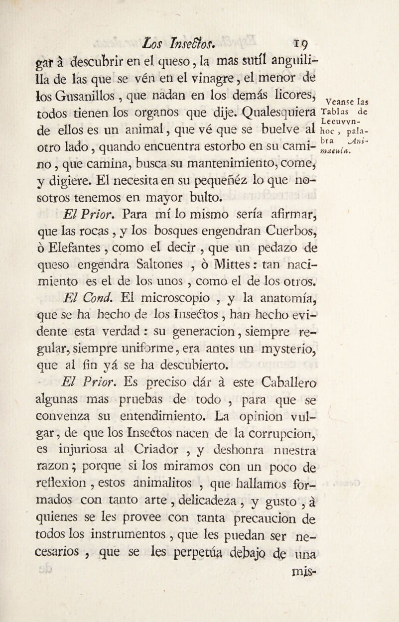 gar á descubrir en el queso, la mas sutil anguili¬ lla de las que se vén en el vinagre, el menor de los Gusanillos, que nadan en los demás licores, todos tienen los órganos que dije. Qualesquiera de ellos es un animal, que vé que se buelve al otro lado, quando encuentra estorbo en su cami¬ no , que camina, busca su mantenimiento, come, y digiere. El necesita en su pequeñéz lo que no¬ sotros tenemos en mayor bulto. El Prior. Para mí lo mismo sería afirmar, que las rocas , y los bosques engendran Cuerbos, ó Elefantes , como el decir , que un pedazo de queso engendra Saltones , ó Mittes: tan naci¬ miento es el de los unos, como el de los otros. El Cond. El microscopio , y la anatomía, que se ha hecho de los Inseétos , han hecho evi¬ dente esta verdad : su generación, siempre re¬ gular, siempre uniforme, era antes un mysterío, que al fin yá se ha descubierto. El Prior. Es preciso dár á este Caballero algunas mas pruebas de todo , para que se convenza su entendimiento. La opinion vul¬ gar , de que los Inseétos nacen de la corrupción, es injuriosa al Criador , y deshonra nuestra razón; porque si los miramos con un poco de reflexion , estos animalitos , que hallamos for¬ mados con tanto arte , delicadeza , y gusto , á quienes se les provee con tanta precaución de todos los instrumentos, que les puedan ser ne¬ cesarios , que se les perpetúa debajo de una mis- Veanse las Tablas de Leeuvvn- hoc 3 pala¬ bra ^Ani- macula. (