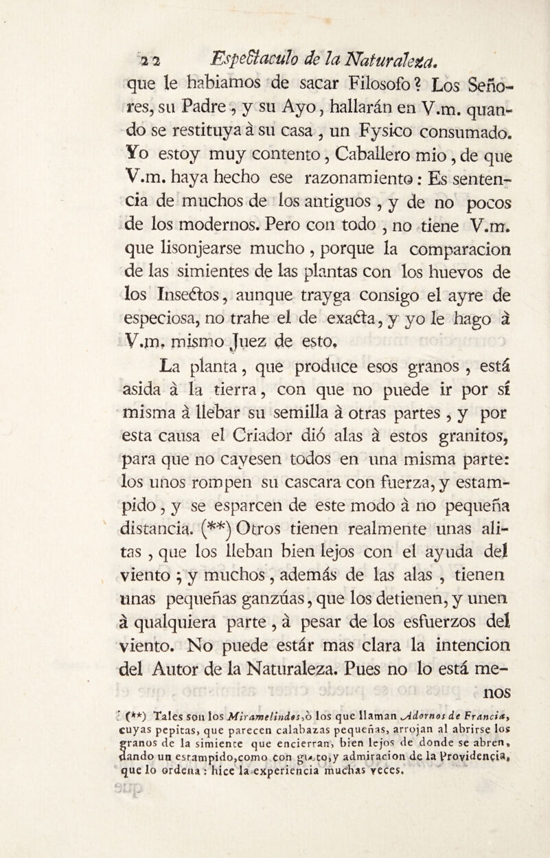 que le habíamos de sacar Filosofo? Los Seño¬ res, su Padre , y su Ayo, hallarán en V.m. quan- do se restituya á su casa , un Fysico consumado. Yo estoy muy contento, Caballero mió, de que V.m. haya hecho ese razonamiento: Es senten¬ cia de muchos de los antiguos , y de no pocos de los modernos. Pero con todo , no tiene V.m. que lisonjearse mucho , porque la comparación de las simientes de las plantas con los huevos de los Insectos, aunque trayga consigo el ayre de especiosa, no trahe el de exacta, y yo le hago á V.m» mismo Juez de esto. La planta, que produce esos granos , está asida á la tierra, con que no puede ir por si misma á llebar su semilla á otras partes , y por esta causa el Criador dió alas á estos granitos, para que no cayesen todos en una misma parte: los unos rompen su cascara con fuerza, y estam¬ pido , y se esparcen de este modo á no pequeña distancia. (**) Otros tienen realmente unas ali¬ tas , que los lleban bien lejos con el ayuda del viento ; y muchos, además de las alas , tienen unas pequeñas ganzúas, que los detienen, y unen á qualquiera parte , á pesar de los esfuerzos del viento. No puede estár mas clara la intención del Autor de la Naturaleza. Pues no lo está me¬ nos ; (**) Tales son los Mir ame lindo s->o los que llaman ^Adornos de Francia, cuyas pepitas, que parecen calabazas pequeñas, arrojan al abrirse los franos de la simiente que encierran, bien lejos de donde se abren„ ando un esrampido,como con gi^to,y admiración de la Providencia® que lo ordena : hice la experiencia muchas veces.