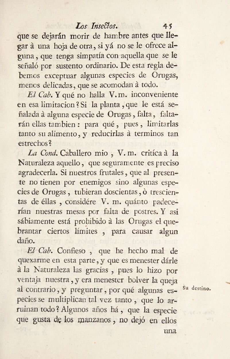 que se dejarán morir de hambre antes que lle¬ gar á una hoja de otra, si yá no se le ofrece al¬ guna , que tenga simpatía con aquella que se le señaló por sustento ordinario. De esta regla de¬ bemos exceptuar algunas especies de Orugas, menos delicadas, que se acomodan á todo. El Cab. Y qué no halla V.m. inconveniente en esa limitación?Si la planta,que le está se¬ ñalada á alguna especie de Orugas, falta, falta¬ rán ellas también : para qué, pues , limitarlas tanto su alimento, y reducirlas á términos tan estrechos? La Cond. Caballero mió , V. m. critica á la Naturaleza aquello, que seguramente es preciso agradecerla. Si nuestros frutales, que al presen¬ te no tienen por enemigos sino algunas espe¬ cies de Orugas , tubieran doscientas, ó trescien¬ tas de éllas , considére V. m. quánto padece¬ rían nuestras mesas por falta de postres. Y asi sábiamente está prohibido á las Orugas el que¬ brantar ciertos límites , para causar algún daño. El Cab. Confieso , que he hecho mal de quexarme en esta parte, y que es menester dárle á la Naturaleza las gracias , pues lo hizo por ventaja nuestra, y era menester bolver la queja ai contrario, y preguntar, por qué algunas es¬ pecies se multiplican tal vez tanto , que lo ar¬ ruinan todo ? Algunos años há , que la especie que gusta de los manzanos, no dejó en ellos una