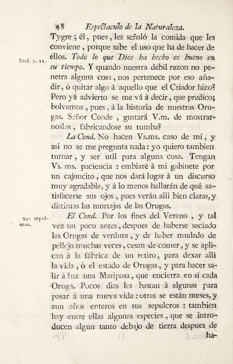 Eccl. 3. is. Su% sepul¬ cros. 4 8 Espedí aculo de la Naturaleza. Tygre ; él, pues, les señaló la comida que íes conviene , porque sabe el uso que ha de hacer de ellos. Todo lo que Dios ha hecho es bueno en su tiempo. Y quando nuestra débil razón no pe¬ netra alguna cosa, nos pertenece por eso aña¬ dir , ó quitar algo á aquello que el Criador hizo? Pero yá advierto se me vá á decir, que predico; bolvamos , pues , á la historia de nuestras Oru¬ gas. Señor Conde , gustará V.m. de mostrár¬ noslas , fabricándose su tumba? La Cond. No hacen Vs.ms. caso de mí, y asi no se me pregunta nada: yo quiero también turnar, y ser útil para alguna cosa. Tengan Vs. ras. paciencia : embiaré á mi gabinete por un cajoncito, que nos dará lugar á un discurso muy agradable, y á lo menos hallarán de qué sa¬ tisfacerse sus ojos, pues verán alli bien claras, y distintas las mortajas de las Orugas. El Cond. Por los fines del Verano , y tal vez un poco antes, después de haberse saciado las Orugas de verdura , y de haber mudado de pellejo muchas veces , cesan de comer , y se apli¬ can á la fábrica de un retiro, para dexar alli Ja vida , ó el estado de Orugas, y para hacer sa¬ lir á luz una Mariposa, que encierra en sí cada Oruga. Pocos dias les bastan á algunas para pasar á una nueva vida : otras se están meses, y aun años enteros en sus sepulcros : también hay entre ellas algunas especies, que se intro¬ ducen algún tanto debajo de tierra después de ha-