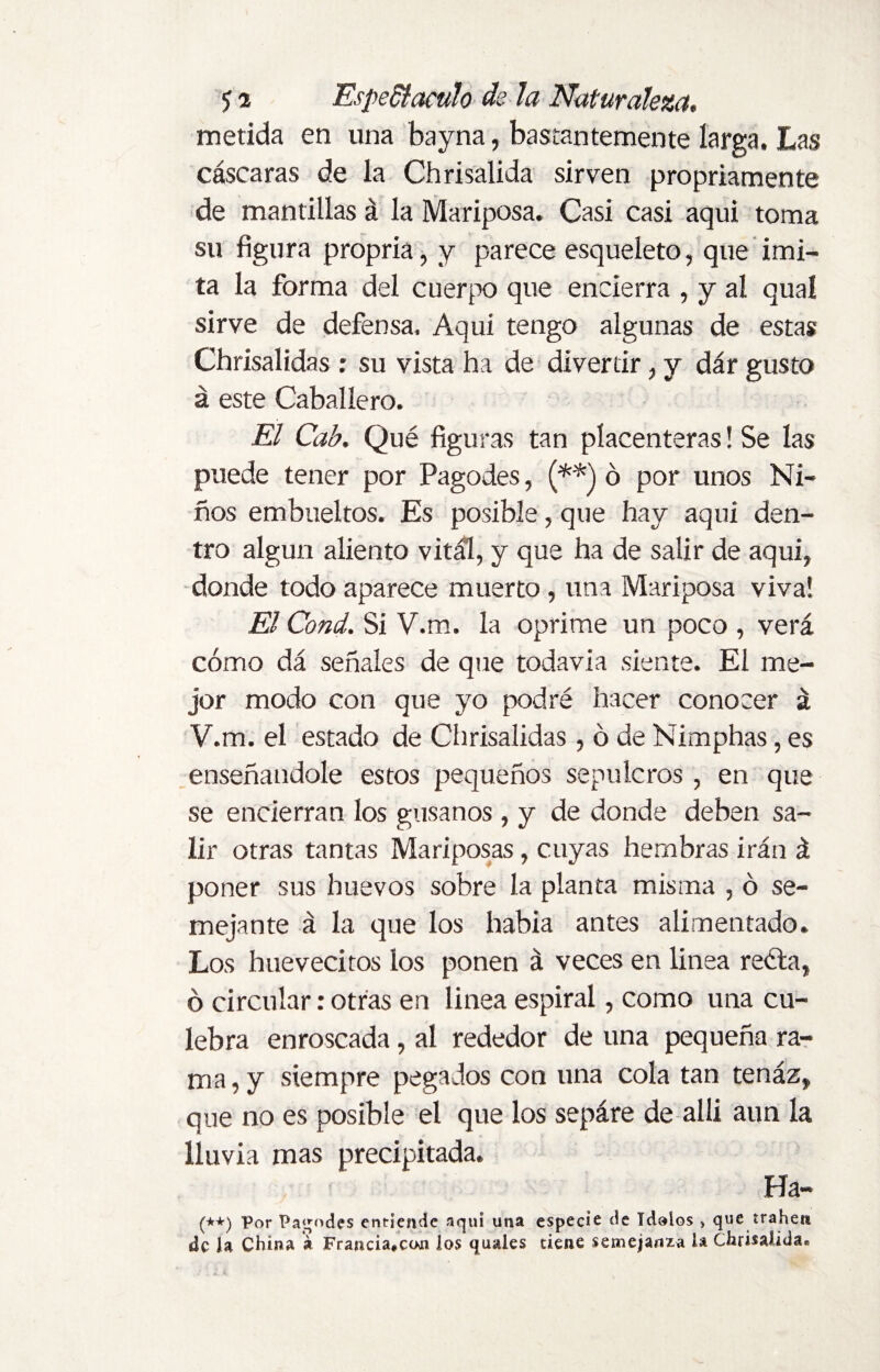 metida en una bayna, bastantemente larga. Las cáscaras de la Chrisalida sirven propriamente de mantillas á la Mariposa. Casi casi aqui toma su figura propria, y parece esqueleto, que imi¬ ta la forma del cuerpo que encierra , y al qual sirve de defensa. Aqui tengo algunas de estas Chrisalidas: su vista ha de divertir, y dár gusto á este Caballero. El Cab. Qué figuras tan placenteras! Se las puede tener por Pagodes, (**) ó por unos Ni¬ ños embueltos. Es posible, que hay aqui den¬ tro algún aliento vital, y que ha de salir de aqui, donde todo aparece muerto, una Mariposa viva! El Cond. Si V.m. la oprime un poco , verá cómo dá señales de que todavía siente. El me¬ jor modo con que yo podré hacer conocer á V.m. el estado de Chrisalidas , ó de Nimphas, es enseñándole estos pequeños sepulcros, en que se encierran los gusanos , y de donde deben sa¬ lir otras tantas Mariposas , cuyas hembras irán á poner sus huevos sobre la planta misma , ó se¬ mejante á la que los había antes alimentado. Los huevecitos los ponen á veces en linea recta, ó circular: otras en linea espiral, como una cu¬ lebra enroscada, al rededor de una pequeña ra¬ ma , y siempre pegados con una cola tan tenáz, que no es posible el que los sepáre de alli aun la lluvia mas precipitada. Ha- (*+) Por Pagodes entiende aqui una especie de ídolos * que traben de la China á Francia*cun los quales tiene semejanza la Chrisalida.