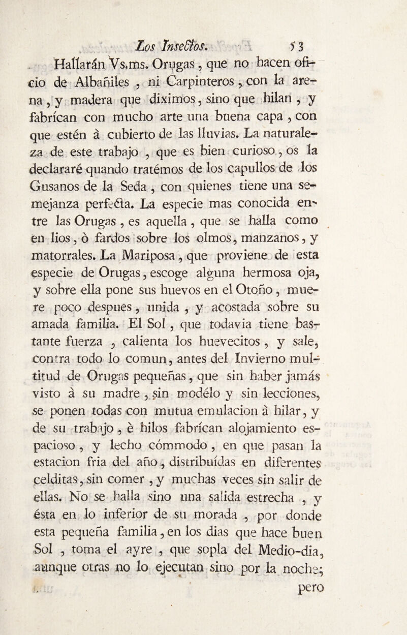 Hallarán Vs.ms. Orugas, que no hacen ofi¬ cio de Albañiles , ni Carpinteros, con la are¬ na , y madera que diximos, sino que hilan , y fabrican con mucho arte una buena capa , con que estén á cubierto de las lluvias. La naturale¬ za de este trabajo , que es bien curioso, os la declararé quando tratémos de los capullos de los Gusanos de la Seda , con quienes tiene una se¬ mejanza perfcéta. La especie mas conocida en^ tre las Orugas , es aquella , que se halla como en lios, ó fardos sobre los olmos, manzanos, y matorrales. La Mariposa , que proviene de esta especie de Orugas, escoge alguna hermosa oja, y sobre ella pone sus huevos en el Otoño, mue¬ re poco después, unida , y acostada sobre su amada familia. El Sol, que todavía tiene bas¬ tante fuerza , calienta los huevecitos , y sale, contra todo lo común, antes del Invierno mul¬ titud de Orugas pequeñas, que sin haber jamás visto á su madre , sin modélo y sin lecciones, se ponen todas con mutua emulación á hilar, y de su trabajo, é hilos fabrican alojamiento es¬ pacioso , y lecho cómmodo, en que pasan la estación fria del año , distribuidas en diferentes celditas, sin comer , y muchas veces sin salir de ellas. No se halla sino una salida estrecha , y ésta en lo inferior de su morada , por donde esta pequeña familia, en los dias que hace buen Sol , toma el ay re , que sopla del Medio-dia, aunque otras no lo ejecutan sino por la noche; pero