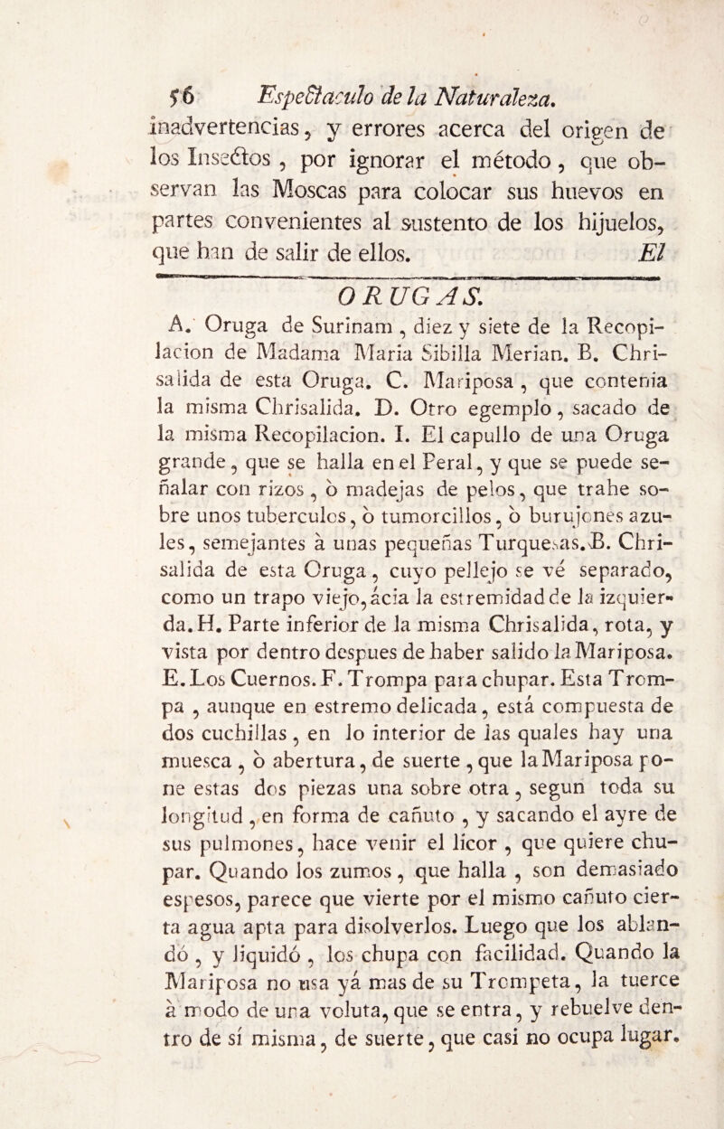 inadvertencias, y errores acerca del origen de los Inseétos, por ignorar el método, que ob¬ servan las Moscas para colocar sus huevos en partes convenientes al sustento de los hijuelos, que han de salir de ellos. El 111 ■ 1 > ai iianraa 'rnmmi ■ -■ ■ » ■ ■■ ■» . ||H ORUGAS. h. Oruga de Surinam , diez y siete de ia Recopi¬ lación de Madama Maria Sibilla Merian. B. Clari¬ sa iida de esta Oruga» C. Mariposa , que contenia la misma Chrisalida. D. Otro egemplo, sacado de la misma Recopilación. I. El capullo de una Oruga grande , que se halla en el Feral, y que se puede se¬ ñalar con rizos , 6 madejas de pelos, que trabe so¬ bre unos tubérculos, b tumorciilos, b burujones azu¬ les, semejantes á unas pequeñas Turquesas. JB. Chri¬ salida de esta Oruga, cuyo pellejo se ve separado, como un trapo viejo,acia la estremidadde la izquier¬ da. H. Parte inferior de la misma Chrisalida, rota, y vista por dentro después de haber salido la Mariposa* E. Los Cuernos. F. Trompa para chupar. Esta Trom¬ pa , aunque en estremo delicada, está compuesta de dos cuchillas , en lo interior de i as quales hay una muesca , o abertura, de suerte , que la Mariposa po¬ ne estas dos piezas una sobre otra, según toda su longitud , en forma de cañuto , y sacando el ayre de sus pulmones, hace venir el licor , que quiere chu¬ par. Quando los zumos, que halla , son demasiado espesos, parece que vierte por el mismo cañuto cier¬ ta agua apta para disolverlos. Luego que los ablan¬ dó , y liquidó , los chupa con facilidad. Quando la Mariposa no usa ya mas de su Trompeta, la tuerce á modo de una voluta, que se entra, y rebuelve den¬ tro de sí misma, de suerte, que casi no ocupa lugar*