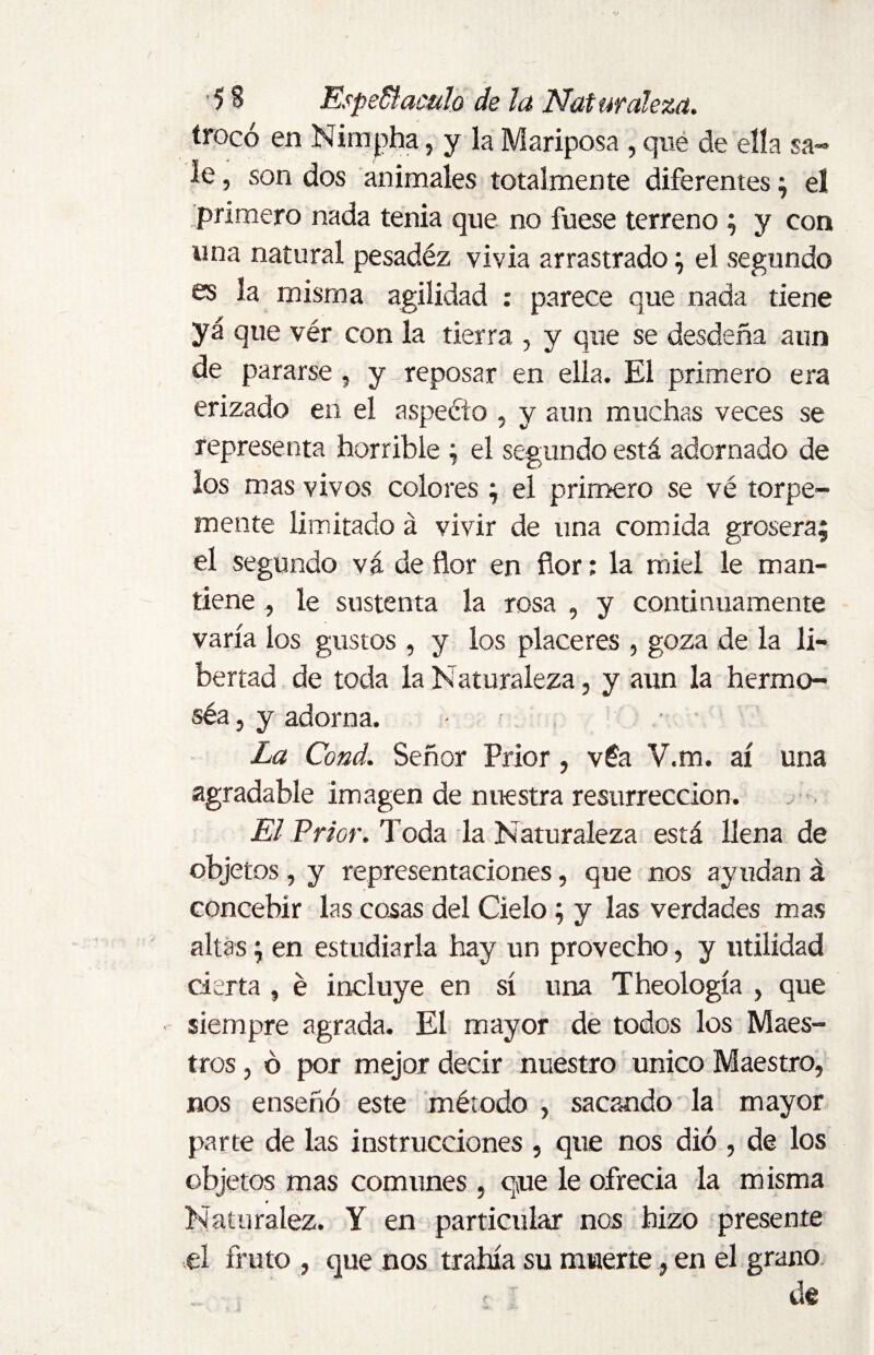 trocó en Nirnpha, y la Mariposa , que de ella sa¬ le , son dos animales totalmente diferentes; el. primero nada tenia que no fuese terreno ; y con una natural pesadez vivía arrastrado; el segundo es la misma agilidad : parece que nada tiene yá que vér con la tierra , y que se desdeña aun de pararse , y reposar en ella. El primero era erizado en el aspeólo , y aun muchas veces se representa horrible ; el segundo está adornado de los mas vivos colores; el primero se vé torpe¬ mente limitado á vivir de una comida grosera; el segundo vá de flor en flor; la miel le man¬ tiene , le sustenta la rosa , y continuamente varía los gustos , y los placeres , goza de la li¬ bertad de toda la Naturaleza, y aun la hermo- séa, y adorna. • ■ La Cond. Señor Prior , véa V.m. ai una agradable imagen de nuestra resurrección. El Prior. Toda la Naturaleza está llena de objetos , y representaciones, que nos ayudan á concebir las cosas del Cielo ; y las verdades mas altas; en estudiarla hay un provecho, y utilidad cierta , é incluye en sí una Theología , que siempre agrada. El mayor de todos los Maes¬ tros , ó por mejor decir nuestro único Maestro, nos enseñó este método , sacando la mayor parte de las instrucciones , que nos dió , de los objetos mas comunes, que le ofrecía la misma Naturalez. Y en particular nos hizo presente el fruto , que nos trahía su muerte, en el grano - ■' de