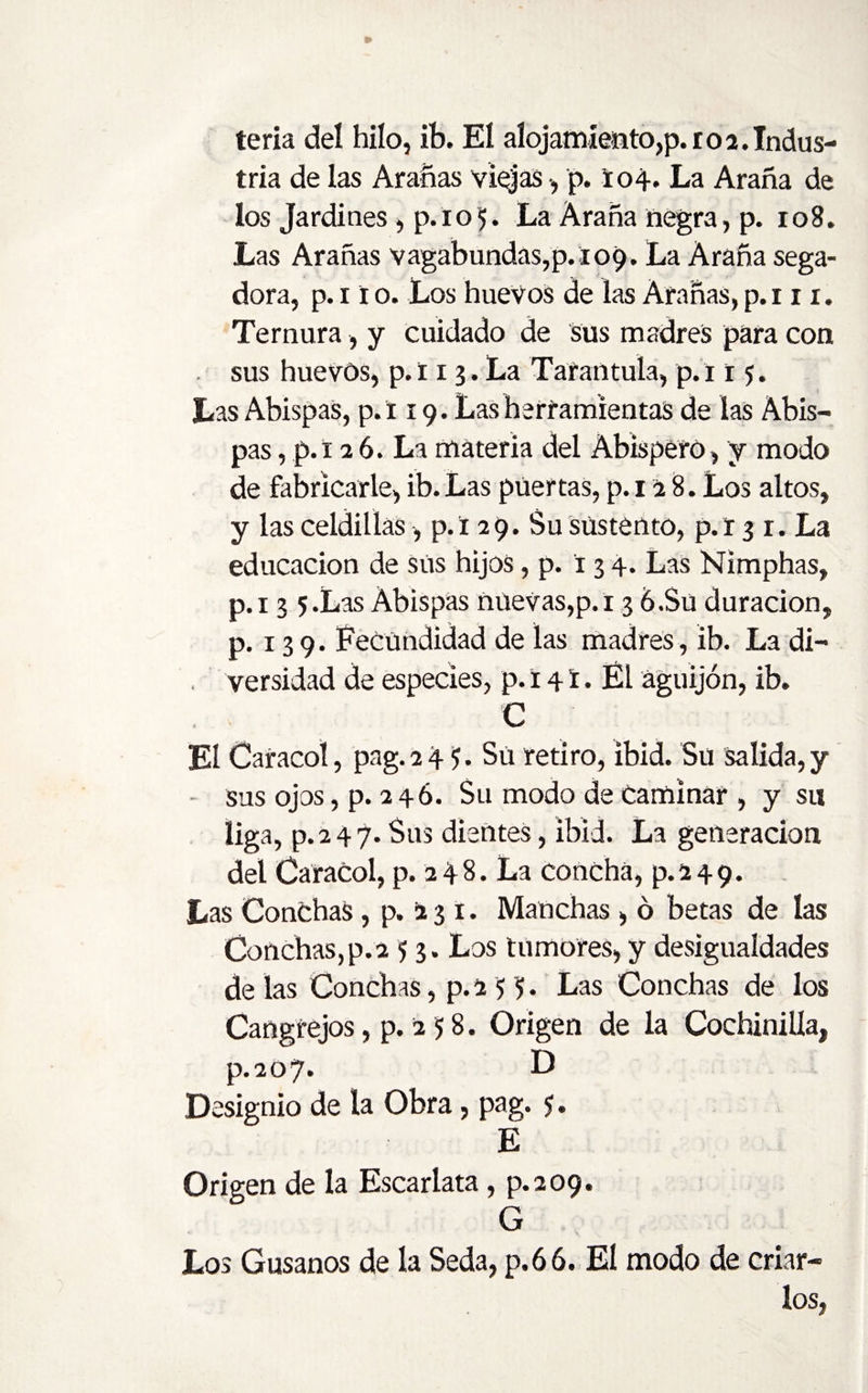 tria de las Arañas viajas p. i04. La Araña de los Jardines, p. 1 o 5. La Araña negra, p. 108. Las Arañas vagabundas,p.109. La Araña sega¬ dora, p. 11 o. Los huevos de las Arañas, p.i 11. Ternura, y cuidado de sus madres para con sus huevos, p.t 13.La Tarantula, p.i 15. Las AbispaS, p.i 19. Las herramientas de las Abis- pas, p.i 26. La materia del Abisperó, y modo de fabricarle, ib. Las puertas, p. 12 8. Los altos, y las celdillas, p. i 2 9. Su sustento, p. r 3 r. La educación de sus hijos, p. í 3 4. Las Nimphas, p.i 3 5.Las Abispas nuevas,p.i 3 6.Su duración, p. 139. Fecundidad de las madres, ib. La di¬ versidad de especies, p. 141. Él aguijón, ib. C El Caracol, pag.24 ?. Sü retiro, ibid. Su salida,y - sus ojos, p. 2 46. Su modo de Caminar , y su liga. P- 247. Sus dientes, ibid. La generación del Caracol, p. 2 4 8. La concha, p. 24 9. Las Conchas, p. 13 1. Manchas , ó betas de las Conchas,p.2 53. Los tumores, y desigualdades de las Conchas, p. 2 H • Las Conchas de los Cangrejos, p. 2 5 8. Origen de la Cochinilla, p.2o7* D Designio de la Obra, pag. $. E Origen de la Escarlata, p.209. G Los Gusanos de la Seda, p.66. El modo de criar¬ los,