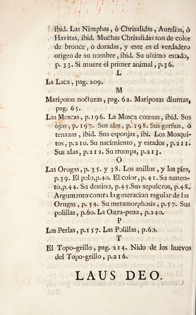 í í. J ¿I ' I ' /¡ 1 ^ , / : í i ■ ' J l * í- ibid. Las Nimpbas, 6 Chrisaíídas, Aurelias, ó . Havitas, ibid. Muchas Chrísalidas son de color de bronce, ó doradas, y este es el verdadero origen de su nombre, ibid. Su ultimo estado, p. 3 3. Si muere el primer animal, p. 3 6. < . L La Laca, pag. 2 09. M Mariposas noéturas, pag. 62. Mariposas diurnas, pag. 6 5. Las Moscas, p. 19 6. La Mosca Común, ibid. Sus ojos , p. 197. Sus alas, p. 198. Sus garfios, 6 tenazas , ibid. Sus esponjas , ibi. Los Mosqui- - tos, p. 21 o. Su nacimiento, y estados, p. 211. . Sus alas, p. 212. Sil trom pa, p. 213. O Las Orugas, p. 3 5. y 38. Los anillos, y los pies, p.39. El pelo,p.4o. El color,p. 4 r. Su susten¬ to, p.44. Su destino, p.4 5.Sus sepulcros, p.48. Argumento Contra la generación regular de las Orugas, p. 5 4- Su metamorphosis, p. 5 7. Sus polillas, p.6o.La Ostra-pena, p.240. P Las Perlas, p.i i 7. Las Polillas, p.6o« T El Topo-grillo, pag. 214. Nido de los huevos del Topo-grillo, p.216. LAUS DEO.