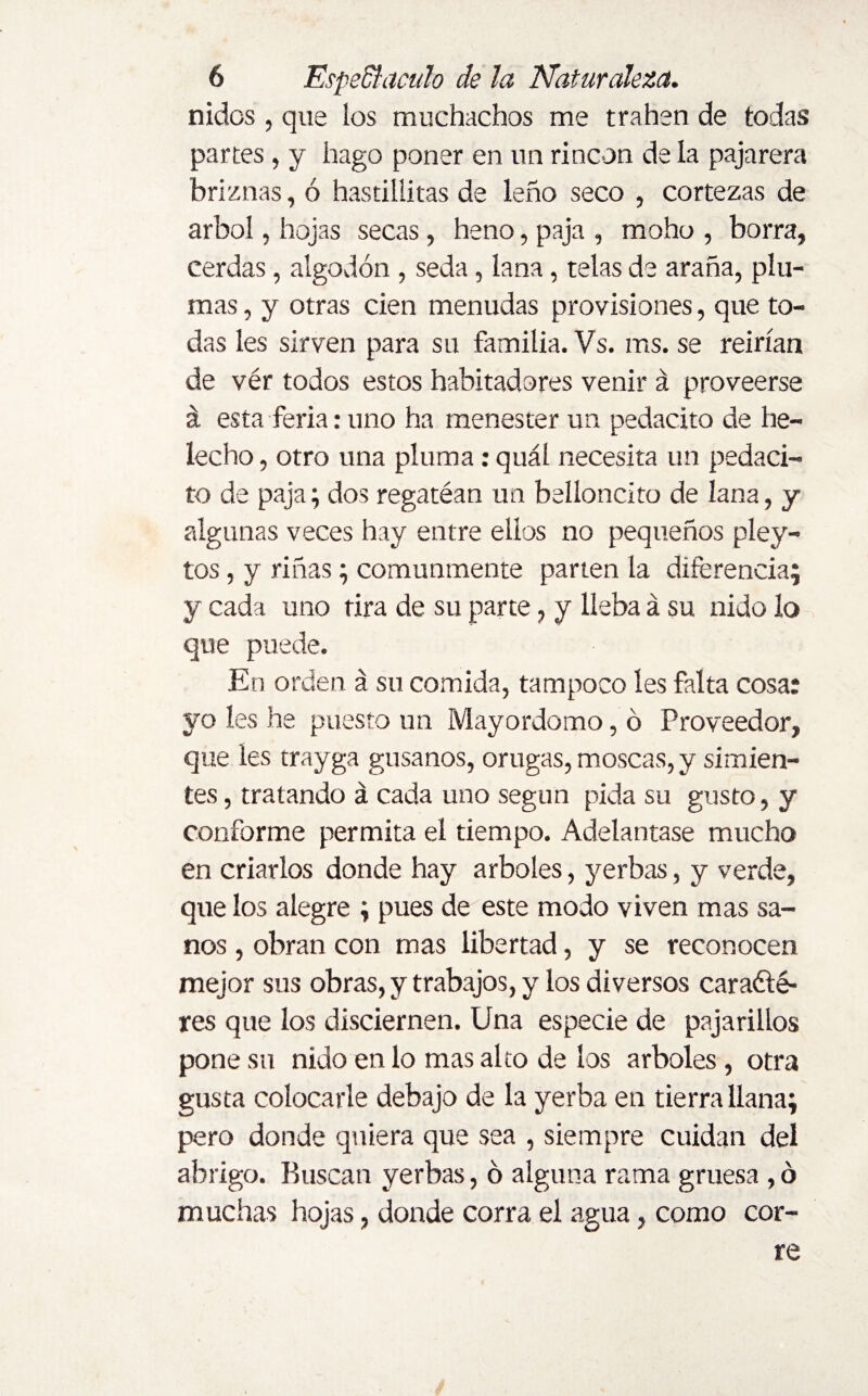 nidos , que los muchachos me trahen de todas partes , y hago poner en un rincón de la pajarera briznas, ó hastillitas de leño seco , cortezas de árbol, hojas secas , heno, paja , moho , borra, cerdas, algodón , seda, lana, telas de araña, plu¬ mas , y otras cien menudas provisiones, que to¬ das les sirven para su familia. Vs. ms. se reirían de vér todos estos habitadores venir á proveerse á esta feria:uno ha menester un pedacito de he- lecho , otro una pluma: quál necesita un pedaci¬ to de paja; dos regatéan un belloncito de lana, y algunas veces hay entre ellos no pequeños pley- tos, y riñas; comunmente parten la diferencia; y cada uno tira de su parte, y lleba á su nido lo que puede. En orden á su comida, tampoco íes falta cosa: yo les he puesto un Mayordomo, ó Proveedor, que les trayga gusanos, orugas, moscas, y simien¬ tes , tratando á cada uno según pida su gusto, y conforme permita el tiempo. Adelantase mucho en criarlos donde hay arboles, yerbas, y verde, que los alegre ; pues de este modo viven mas sa¬ nos , obran con mas libertad, y se reconocen mejor sus obras, y trabajos, y los diversos caradté- res que los disciernen. Una especie de pajarillos pone su nido en lo mas alto de los arboles, otra gusta colocarle debajo de la yerba en tierra llana; pero donde quiera que sea , siempre cuidan del abrigo. Buscan yerbas, ó alguna rama gruesa, ó muchas hojas, donde corra el agua, como cor¬ re