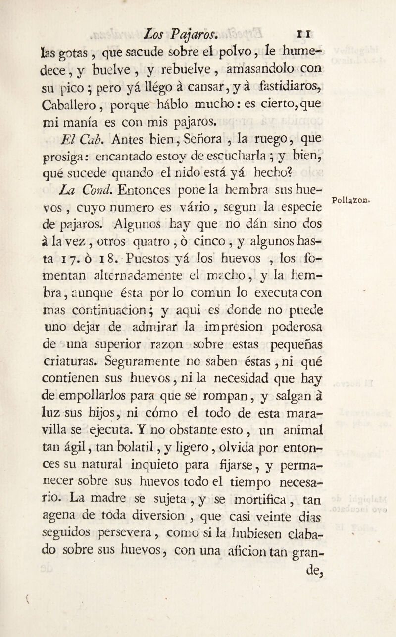 las gotas, que sacude sobre el polvo, le hume¬ dece, y buelve , y rebuelve, amasándolo con su pico; pero yá llégo á cansar, y á fastidiaros, Caballero, porque háblo mucho: es cierto,que mi manía es con mis pájaros. El Cab. Antes bien, Señora , la ruego, que prosiga: encantado estoy de escucharla ; y bien, qué sucede qnando el nido está yá hecho? La Cond. Entonces pone la hembra sus hue- z . , . Pollafco». vos, cuyo numero es vario, según la especie de pájaros. Algunos hay que no dán sino dos á la vez, otros quatro , ó cinco , y algunos has¬ ta 17. ó 18. Puestos yá los huevos , los fo¬ mentan alternadamente el macho, y la hem¬ bra, aunque ésta por lo común lo executa con mas continuación; y aqui es donde no puede uno dejar de admirar la impresión poderosa de una superior razón sobre estas pequeñas criaturas. Seguramente no saben éstas , ni qué contienen sus huevos, ni la necesidad que hay de empollarlos para que se rompan, y salgan á luz sus hijos, ni cómo el todo de esta mara¬ villa se ejecuta. Y no obstante esto, un anima! tan ágil, tan bolatil, y ligero, olvida por enton¬ ces su natural inquieto para fijarse, y perma¬ necer sobre sus huevos todo el tiempo necesa¬ rio. La madre se sujeta , y se mortifica, tan agena de toda diversion , que casi veinte dias seguidos persevera, como si la hubiesen ciaba- do sobre sus huevos, con una afición tan gran¬ de,