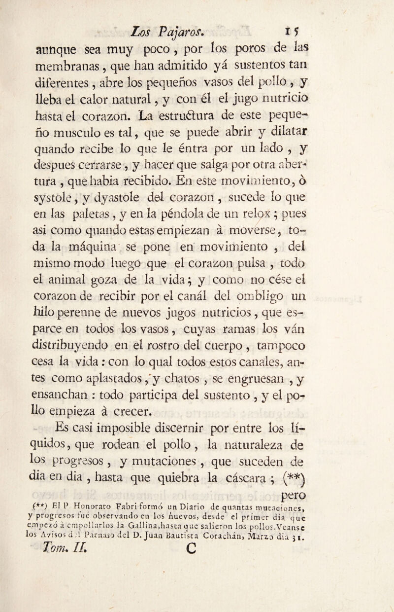 aunque sea muy poco, por los poros de las membranas, que han admitido yá sustentos tan diferentes, abre los pequeños vasos del pollo , y lleba el calor natural, y con él el jugo nutricio hasta el corazón. La estructura de este peque¬ ño musculo es tal, que se puede abrir y dilatar quando recibe lo que le éntra por un lado , y después cerrarse , y hacer que salga por otra aber¬ tura , quehabia recibido. En este movimiento, ó systole, y dyastole del corazón , sucede lo que en las paletas, y en la péndola de un relox ; pues asi como quando estas empiezan á moverse, to¬ da la máquina' se pone en movimiento , del mismo modo luego que el corazón pulsa , todo el animal goza de la vida; y como no cése el corazón de recibir por el canal del ombligo un hilo perenne de nuevos jugos nutricios, que es¬ parce en todos los vasos, cuyas ramas los van distribuyendo en el rostro del cuerpo , tampoco cesa la vida: con lo qual todos estos canales, an¬ tes como aplastados, y chatos , se engruesan , y ensanchan : todo participa del sustento , y el po¬ llo empieza á crecer. Es casi imposible discernir por entre los lí¬ quidos , que rodean el pollo , la naturaleza de los progresos, y mutaciones , que suceden de dia en dia , hasta que quiebra la cáscara ; (**\ pero (**) El P Honorato Fabri formó un Diario de quantas mutaciones, y progresos fue observando en los nuevos, desde el primer dia que empezó á empollarlos la Gallina,hasta que salieron los pollos.Véanse los Avisos d:í Parnaso del D. Juan Bautista Corachárij Marzo dia 31. Tom. II. C