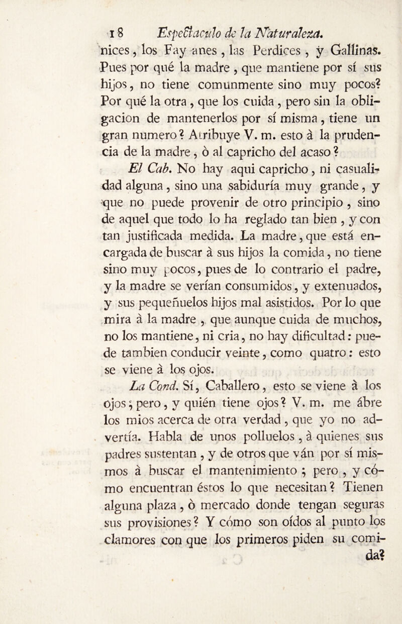 nices, los Fay anes , las Perdices, y Gallinas. Pues por qué la madre , que mantiene por sí sus hijos, no tiene comunmente sino muy pocos? Por qué la otra, que los cuida, pero sin la obli¬ gación de mantenerlos por sí misma , tiene un gran numero? Atribuye V. m. esto á la pruden¬ cia de la madre, ó al capricho del acaso ? El Cab. No hay aqui capricho, ni casualL dad alguna , sino una sabiduría muy grande, y que no puede provenir de otro principio , sino de aquel que todo lo ha reglado tan bien , y con tan justificada medida. La madre, que está en¬ cargada de buscar á sus hijos la comida, no tiene sino muy pocos, pues de lo contrario el padre, y la madre se verían consumidos, y extenuados, y sus pequeñuelos hijos mal asistidos. Por lo que mira á la madre , que aunque cuida de muchos, no los mantiene, ni cria, no hay dificultad: pue¬ de también conducir veinte, como quatro: esto se viene á los ojos. La Cond. Sí, Caballero, esto se viene á los ojos; pero, y quién tiene ojos ? V. m. me ábre los mios acerca de otra verdad , que yo no ad¬ vertía. Habla de unos polluelos , á quienes sus padres sustentan , y de otros que ván por sí mis¬ mos á buscar el mantenimiento ; pero , y có¬ mo encuentran éstos lo que necesitan? Tienen alguna plaza, ó mercado donde tengan seguras sus provisiones ? Y cómo son oídos al punto los clamores con que los primeros piden su comi¬ da?