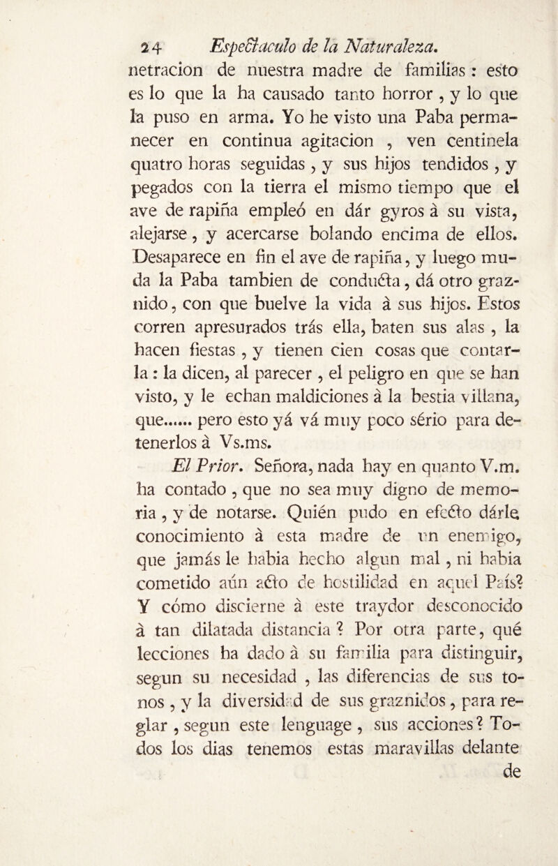 netracion de nuestra madre de familias: esto es lo que la ha causado tanto horror , y lo que la puso en arma. Yo he visto una Paba perma¬ necer en continua agitación , ven centinela quatro horas seguidas , y sus hijos tendidos , y pegados con la tierra el mismo tiempo que el ave de rapiña empleó en dár gyros á su vista, alejarse, y acercarse bolando encima de ellos. Desaparece en fin el ave de rapiña, y luego mu¬ da la Paba también de conduéla, dá otro graz¬ nido , con que buelve la vida á sus hijos. Estos corren apresurados tras ella, baten sus alas , la hacen fiestas , y tienen cien cosas que contar¬ la : la dicen, al parecer , el peligro en que se han visto, y le echan maldiciones á la bestia villana, que.pero esto yá vá muy poco sério para de¬ tenerlos á Vs.ms. El Prior. Señora, nada hay en quanto V.m. ha contado , que no sea muy digno de memo¬ ria , y de notarse. Quién pudo en efcóto dárle conocimiento á esta madre de t n enemigo, que jamás le había hecho algún mal, ni había cometido aún aéio de hostilidad en ac.uel País? Y cómo discierne á este traydor desconocido á tan dilatada distancia? Por otra parte, qué lecciones ha dado á su familia para distinguir, según su necesidad , las diferencias de sus to¬ nos , y la diversidad de sus graznidos, para re¬ glar , según este lenguage , sus acciones? To¬ dos los dias tenemos estas maravillas delante