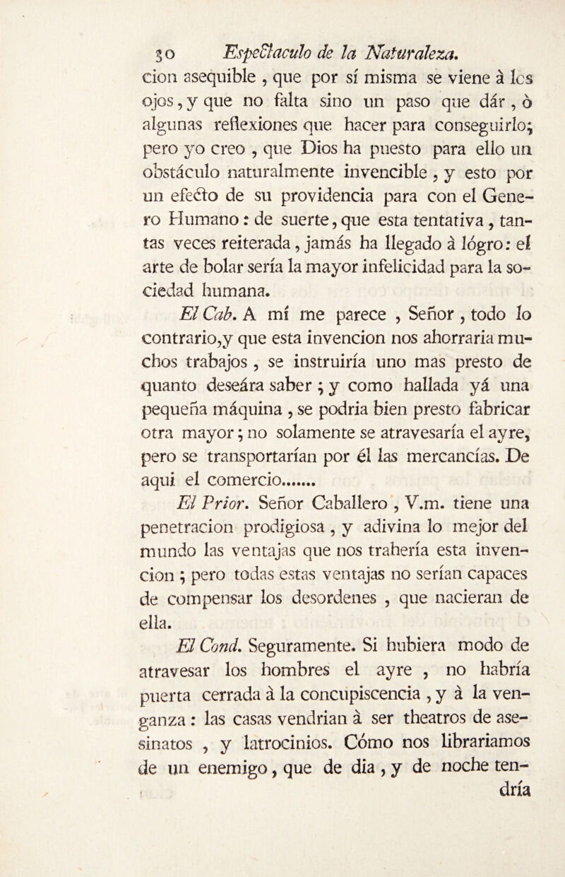 ció a asequible , que por sí misma se viene á íes ojos, y que no falta sino un paso que dár , 6 algunas reflexiones que hacer para conseguirlo; pero yo creo , que Dios ha puesto para ello un obstáculo naturalmente invencible , y esto por un efecto de su providencia para con el Gene¬ ro Humano: de suerte, que esta tentativa, tan¬ tas veces reiterada, jamás ha llegado á logro: eí arte de bolar sería la mayor infelicidad para la so¬ ciedad humana. El Cab. A mí me parece , Señor , todo lo contrario,y que esta invención nos ahorraría mu¬ chos trabajos , se instruiría uno mas presto de quanto deseára saber ; y como hallada yá una pequeña máquina , se podría bien presto fabricar otra mayor; no solamente se atravesaría el ayre, pero se transportarían por él las mercancías. De aquí eí comercio. El Prior. Señor Caballero , V.m. tiene una penetración prodigiosa , y adivina lo mejor del mundo las ventajas que nos trahería esta inven¬ ción ; pero todas estas ventajas no serían capaces de compensar los desordenes , que nacieran de ella. El Cond. Seguramente. Si hubiera modo de atravesar los hombres el ayre , no habría puerta cerrada á la concupiscencia , y á la ven¬ ganza : las casas vendrían á ser theatres de ase¬ sinatos , y latrocinios. Cómo nos libraríamos de un enemigo, que de día , y de noche ten¬ dría