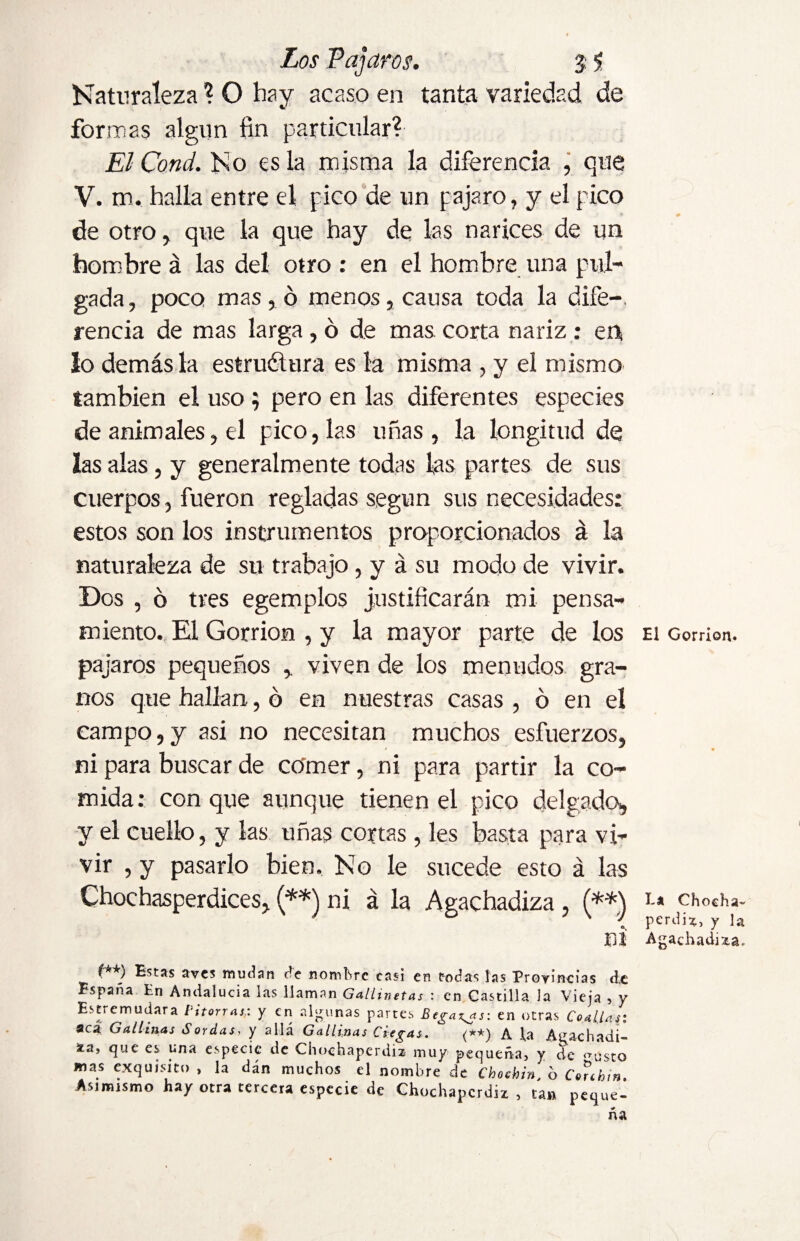 Naturaleza ? O hay acaso en tanta variedad de formas algún fin particular? El Cond. No es la misma la diferencia , que V. m. halla entre el pico de un pajaro, y el pico de otro, que la que hay de las narices de un hombre á las del otro : en el hombre una pul¬ gada , poco mas , ó menos, causa toda la dife¬ rencia de mas larga , ó de mas corta nariz : en¡ lo demás la estructura es la misma , y el mismo también el uso ; pero en las diferentes especies de animales, el pico, las uñas, la longitud de las alas, y generalmente todas las partes de sus cuerpos, fueron regladas según sus necesidades: estos son los instrumentos proporcionados á la naturaleza de su trabajo, y á su modo de vivir. Dos , ó tres egemplos justificarán mi pensa¬ miento. El Gorrión , y la mayor parte de los pájaros pequeños viven de los menudos gra¬ nos que hallan, ó en nuestras casas , ó en el campo,y asi no necesitan muchos esfuerzos, ni para buscar de comer, ni para partir la co¬ mida: conque aunque tienen el pico delgado, y el cuello, y las uñas cortas , les basta para vi¬ vir , y pasarlo bien. No le sucede esto á las Chochaperdices, (**) ni á la Agachadiza , (**) ni (**) Estas aves mudan de nombre casi en todas las Provincias de España En Andalucía las llaman Gallinetas : en Castilla la Vieja , y Estremudara Pitorras: y en algunas partes Pegaos: en otras Coallas: aca Gallinas Sordas> y allá Gallinas Ciegas. (**) A la Agachadi- zn, que es una especie de Chochaperdiz muy pequeña, y de <TustQ mas exquisito , la dán muchos el nombre de Chocbin 6 Conbin Asimismo hay otra tercera especie de Chochaperdiz, tan peque¬ ña El Gorrión. La Chocha¬ perdiz, y la Agachadiza.