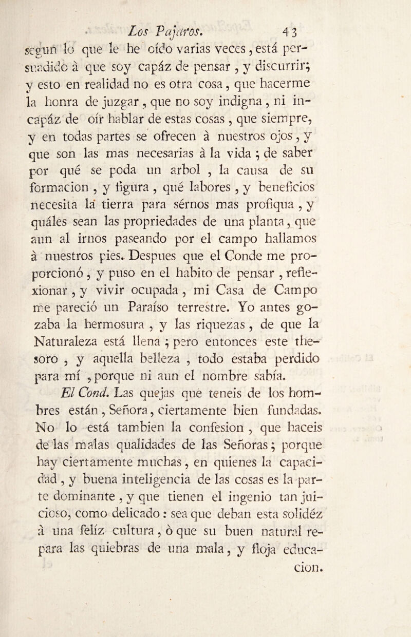 según lo que le he oído varias veces, está per- sur,dido á que soy capáz de pensar , y discurrir; y esto en realidad no es otra cosa, que hacerme la honra de juzgar , que no soy indigna , ni in- capáz de oír hablar de estas cosas, que siempre, y en todas partes se ofrecen á nuestros ojos, y que son las mas necesarias á la vida ; de saber por qué se poda un árbol , la causa de su formación , y figura , qué labores , y beneficios necesita la tierra para sérnos mas profiqua , y quáles sean las propriedades de una planta, que aun al irnos paseando por el campo hallamos á nuestros pies.. Después que el Conde me pro¬ porcionó , y puso en el habito de pensar , refle¬ xionar , y vivir ocupada, mi Casa de Campo me pareció un Paraíso terrestre. Yo antes go¬ zaba la hermosura , y las riquezas , de que la Naturaleza está llena ; pero entonces este the- soro , y aquella belleza , todo estaba perdido para mí , porque ni aun el nombre sabía. El Cond. Las quejas que teneis de los hom¬ bres están , Señora, ciertamente bien fundadas. No lo está también la confesión , que hacéis délas malas qualidades de las Señoras; porque hay ciertamente muchas, en quienes la capaci¬ dad , y buena inteligencia de las cosas es la par¬ te dominante , y que tienen el ingenio tan jui¬ cioso, como delicado: sea que deban esta solidéz a una feliz cultura, ó que su buen natural re¬ para las quiebras de una mala, y floja educa¬ ción.