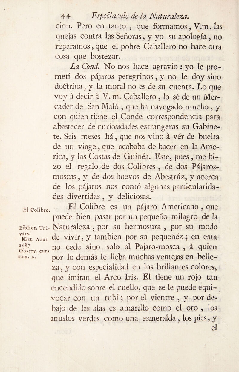 El Colibre. Dibliot. Uni- vers. Hist. Aout ióSj Observ. curs tom. 2. 4 4 Espectáculo de la Naturaleza. cion. Pero en tanto , que formarnos, V.m. las quejas contra las Señoras, y yo su apología, no reparamos, que el pobre Caballero no hace otra * cosa que bostezar. La Cond. No nos hace agravio : yo le pro¬ metí dos pájaros peregrinos, y no le doy sino doétrina, y la moral no es de su cuenta. Lo que voy á decir á V. m. Caballero, lo sé de un Mer¬ cader de San Malo , que ha navegado mucho , y con quien tiene el Conde correspondencia para abastecer de curiosidades estrangeras su Gabine¬ te. Seis meses há, que nos vino á vér de buelta de un viage, que acababa de hacer en la Ame¬ rica, y las Costas de Guinéa. Este, pues , me hi¬ zo el regalo/de dos Colibres , de dos Pájaros- moscas , y de dos huevos de Abestrúz, y acerca de los pájaros nos contó algunas particularida¬ des divertidas , y deliciosas. El Colibre es un pájaro Americano , que puede bien pasar por un pequeño milagro de la Naturaleza , por su hermosura , por su modo de vivir, y también por su pequeñéz; en esta no cede sino solo al Pajaro-mosca , á quien por lo demás le lleba muchas ventejas en belle¬ za , y con especialidad en los brillantes colores, que imitan el Arco Iris. El tiene un rojo tan encendido sobre el cuello, que se le puede equi¬ vocar con un rubí; por el vientre , y por de¬ bajo de las alas es amarillo como el oro , los muslos verdes como una esmeralda, los pies, y el