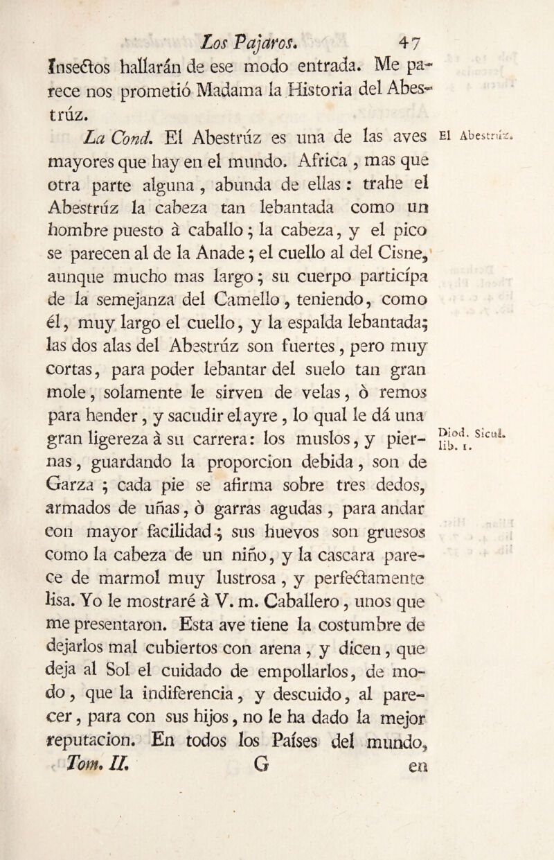 ínseftos hallarán de ese modo entrada. Me pa¬ rece nos prometió Madama la Historia del Abes- trúz. La Cond. El Abestniz es una de las aves mayores que hay en el mundo. Africa , mas que otra parte alguna , abunda de ellas: trahe el Abestniz la cabeza tan lebantada como un hombre puesto á caballo; la cabeza, y el pico se parecen al de la Anade; el cuello al del Cisne, aunque mucho mas largo; su cuerpo participa de la semejanza del Camello, teniendo, como él, muy largo el cuello, y la espalda lebantada; las dos alas del Abestniz son fuertes, pero muy cortas, para poder lebantar del suelo tan gran mole, solamente le sirven de velas, o remos para hender, y sacudir el ay re, lo qual le dá una gran ligereza á su carrera: los muslos, y pier¬ nas , guardando la proporción debida, son de Garza ; cada pie se afirma sobre tres dedos, armados de uñas, ó garras agudas , para andar con mayor facilidad-; sus huevos son gruesos como la cabeza de un niño, y la cascara pare¬ ce de marmol muy lustrosa, y perfectamente lisa. Yo le mostraré á V. m. Caballero, unos que me presentaron. Esta ave tiene la costumbre de dejarlos mal cubiertos con arena , y dicen, que deja al Sol el cuidado de empollarlos, de mo¬ do , que la indiferencia, y descuido, al pare¬ cer , para con sus hijos, no le ha dado la mejor reputación. En todos los Países del mundo, Tom, II. G en El Abestrií Dioti. sicui lib. t.