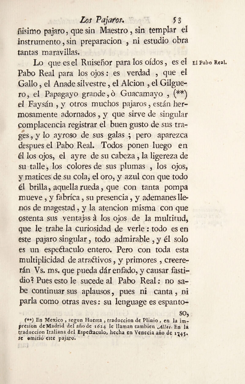 ñísimo pajaro, que sin Maestro , sin templar eí instrumento, sin preparación , ni estudio obra tantas maravillas. Lo que es el Ruiseñor para los oídos, es el EiPaboiuai. Pabo Real para los ojos: es verdad , que el Gallo, el Anade silvestre, el Alción , el Gilgue- ro, el Papagayo grande,ó Guacamayo , (**) el Faysán , y otros muchos pájaros, están her¬ mosamente adornados , y que sirve de singular complacencia registrar el buen gusto de sus tra- ges, y lo ayroso de sus galas ; pero aparezca despues el Pabo Real. Todos ponen luego en él los ojos, el ayre de su cabeza, la ligereza de su talle, los colores de sus plumas , los ojos, y matices de su cola, el oro, y azul con que todo él brilla, aquella rueda, que con tanta pompa mueve, y fabrica, su presencia, y ademanes lle¬ nos de magestad, y la atención misma con que ostenta sus ventajas á los ojos de la multitud, que le trahe la curiosidad de verle: todo es en este pajaro singular, todo admirable , y él solo es un espectáculo entero. Pero con toda esta multiplicidad de atractivos, y primores , creere- rán Vs. ms. que pueda dár enfado, y causar fasti¬ dio? Pues esto le sucede al Pabo Real: no sa¬ be continuar sus aplausos, pues ni canta , ni parla como otras aves: su lenguage es espanto¬ so, (**) En Mexico 3 según Huerta , traducción de Plinio , en la im¬ presión de Madrid del año de 1Ó24 le llaman también jillas. En la traducción Italiana del Espectáculo, hecha en Venecia año de 1145. se emitió este pajaro.