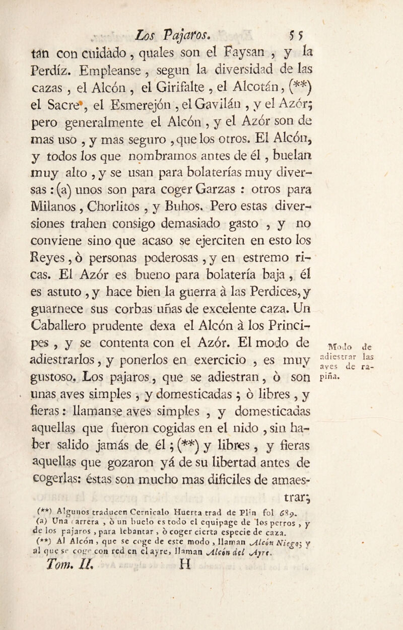 tan con cuidado, quales son el Faysan , y la Perdiz. Empleanse , según la diversidad de las cazas , el Alcón , el Girifalte , el Alcotán, (**) el Sacre*, el Esmerejón , el Gavilán , y el Azor; pero generalmente el Alcón , y el Azor son de mas uso , y mas seguro , que los otros. El Alcón, y todos los que nombramos antes de él , buelan muy alto , y se usan para bolaterías muy diver¬ sas : (a) unos son para coger Garzas : otros para Milanos , Chorlitos , y Buhos. Pero estas diver¬ siones traben consigo demasiado gasto , y no conviene sino que acaso se ejerciten en esto los Reyes, ó personas poderosas, y en estremo ri¬ cas. El Azor es bueno para bolatería baja , él es astuto , y hace bien la guerra á las Perdices, y guarnece sus corbas uñas de excelente caza. Un Caballero prudente dexa el Alcón á los Princi¬ pes , y se contenta con el Azor. El modo de M,);!o ¿e adiestrarlos, y ponerlos en exercicio , es muy ad'estr?r !as gustoso, Los pájaros, que se adiestran, ó son riña- . unas aves simples , y domesticadas ; ó libres , y fieras: llamanse aves simples , y domesticadas aquellas que fueron cogidas en el nido , sin ha¬ ber salido jamás de él; (**) y libres, y fieras aquellas que gozaron yá de su libertad antes de cogerlas: éstas son mucho mas difíciles de amaes¬ trar; (**) Algunos traducen Cernícalo Huerta trad de Pl:n fol C't?* (a) Una <arrera , o un huelo es todo el equipage de los perros , y de ios pájaros , para lcbantar , o coger cierta especie de caza. (**) Ál Alcon , que se coge de este modo > llaman ^4 icón NiegQj y al que se coge con red en elayre, llaman jiUón áe£ Tom. II H