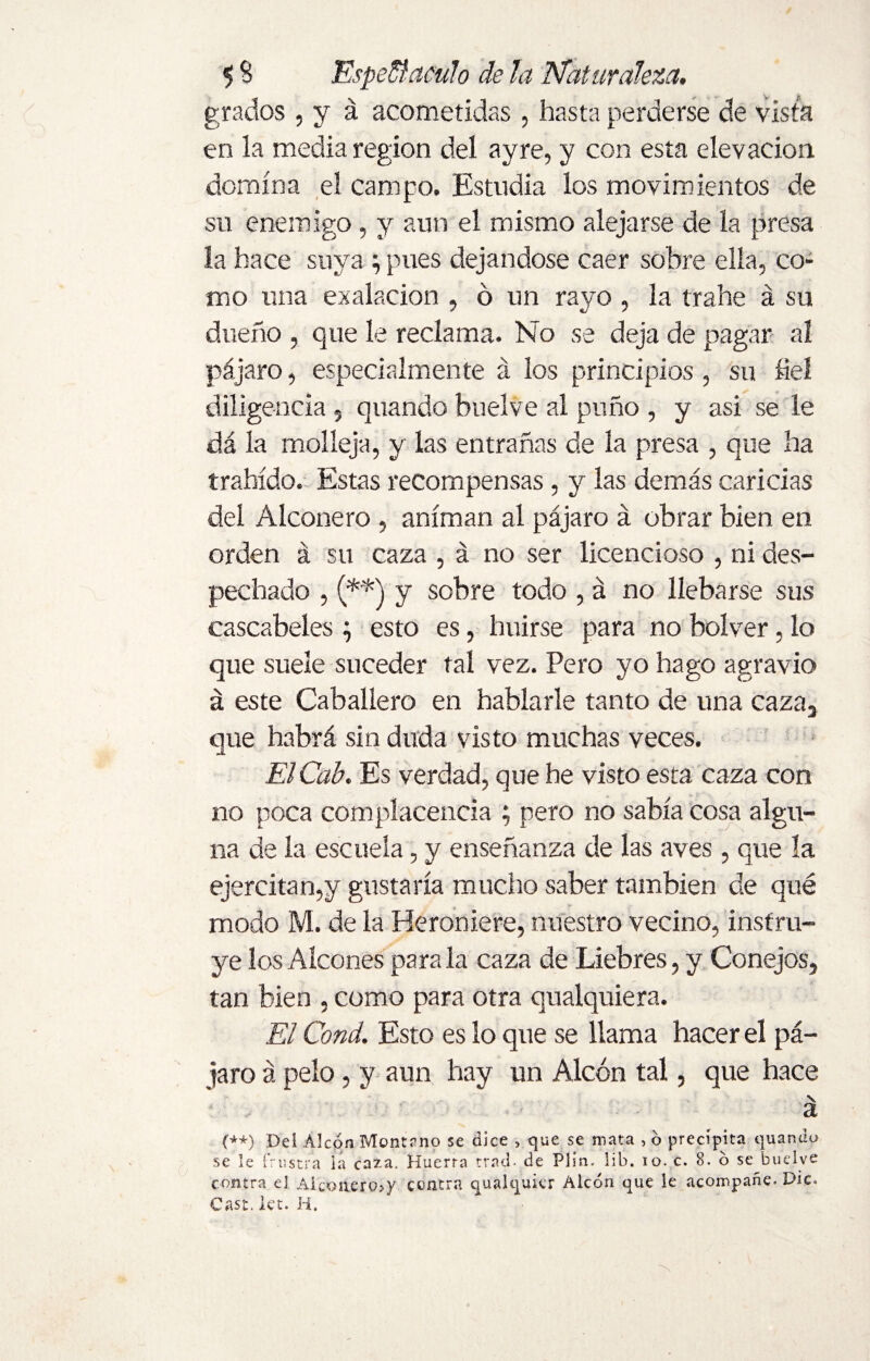 grados, y á acometidas, hasta perderse de vista en la media region del ayre, y con esta elevación domina el campo. Estudia los movimientos de su enemigo, y aun el mismo alejarse de la presa la hace suya ; pues dejándose caer sobre ella, co¬ mo una exalacion , d un rayo , la trabe á su dueño , que le reclama. No se deja de pagar al pájaro, especialmente á los principios , su bel diligencia 5 quando buelve al puño , y asi se le dá la molleja, y las entrañas de la presa , que ha trahído. Estas recompensas , y las demás caricias del Alconero , animan al pájaro á obrar bien en orden á su caza , á no ser licencioso , ni des¬ pechado , (**) y sobre todo , á no llebarse sus cascabeles ; esto es, huirse para no bolver, lo que suele suceder tal vez. Pero yo hago agravio á este Caballero en hablarle tanto de una caza3 que habrá sin duda visto muchas veces. ElCab. Es verdad, que he visto esta caza con no poca complacencia ; pero no sabia cosa algu¬ na de la escuela, y enseñanza de las aves, que la ejercitan,y gustaría mucho saber también de qué modo M. de la Heroniere, nuestro vecino, instru¬ ye los Aleones para la caza de Liebres, y Conejos, tan bien , como para otra qualquiera. El Cond. Esto es lo que se llama hacer el pá¬ jaro á pelo, y aun hay un Alcón tal, que hace a (++) Del Alcón Montano se dice » que se mata , ó precipita quando se le frustra ia caía. Huerta trad- de PJin. lib. io. c. 8. ó se buelve contra el Aleo aero? y centra qualquier Alcón que le acompañe. Die- Cast. let. H.