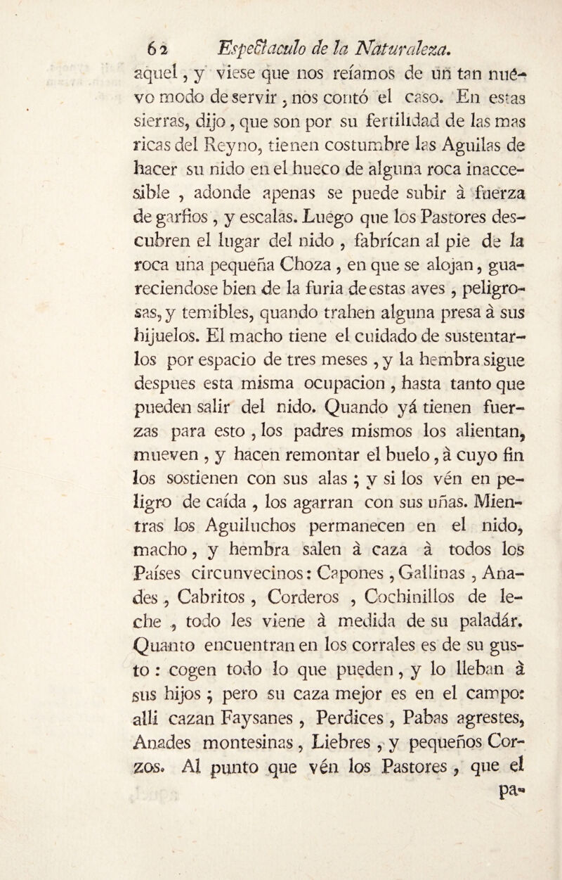 aquel, y viese que nos reíamos de un tan nué- vo modo deservir . nos contó el caso. En es-as sierras, dijo, que son por su fertilidad de las mas ricas del Rey no, tienen costumbre las Aguilas de hacer su nido en el hueco de alguna roca inacce¬ sible , adonde apenas se puede subir á fuerza de garfios, y escalas. Luego que los Pastores des¬ cubren el lugar del nido , fabrican al pie de la roca una pequeña Choza , en que se alojan, gua¬ reciéndose bien de la furia de estas aves , peligro¬ sas, y temibles, quando trahen alguna presa á sus hijuelos. El macho tiene el cuidado de sustentar¬ los por espacio de tres meses , y la hembra sigue después esta misma ocupación , hasta tanto que pueden salir del nido. Quando yá tienen fuer¬ zas para esto , los padres mismos los alientan, mueven , y hacen remontar el buelo, á cuyo fin los sostienen con sus alas ; y si los vén en pe¬ ligro de caída , los agarran con sus uñas. Mien¬ tras los Aguiluchos permanecen en el nido, macho, y hembra salen á caza á todos los Países circunvecinos: Capones ,Gallinas , Ana¬ des , Cabritos, Corderos , Cochinillos de le¬ che , todo Ies viene á medida de su paladár. Quanto encuentran en los corrales es de su gus¬ to : cogen todo lo que pueden, y lo lleban á sus hijos; pero su caza mejor es en el campo: allí cazan Faysanes, Perdices , Pabas agrestes, Anades montesinas, Liebres , y pequeños Cor¬ zos. AI punto que vén los Pastores, que el pa»