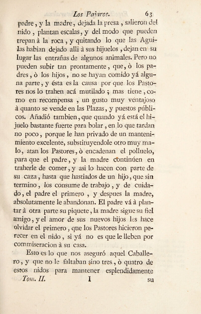 O padre, y la madre, dejada la presa , salieron del nido , plantan escalas, y del modo que pueden trepan á la roca , y quitando lo que las Agui¬ las habían dejado alli á sus hijuelos, dejan en su lugar las entrañas de algunos animales. Pero no pueden subir tan prontamente, que, ó los pa¬ dres , ó los hijos , no se hayan comido yá algu¬ na parte, y ésta es la causa por que los Pasto¬ res nos lo trahen acá mutilado ; mas tiene , co¬ mo en recompensa , un gusto muy ventajoso á quanto se vende en las Plazas, y puestos públi¬ cos. Añadió también, que quando yá está el hi¬ juelo bastante fuerte para bolar, en lo que tardan no poco, porque le han privado de un manteni¬ miento excelente, substituyéndole otro muy ma¬ lo , atan los Pastores, o encadenan el polluelo, para que el padre, y la madre continúen en traherle de comer, y asi lo hacen con parte de su caza, hasta que hastiados de un hijo, que sin termino, los consume de trabajo , y de cuida¬ do , el padre el primero , y después la madre, absolutamente le abandonan. El padre vá á plan¬ tar á otra parte su piquete, la madre sigue su fiel amigo, y el amor de sus nuevos hijos les hace olvidar el primero, que los Pastores hicieron pe¬ recer en el nido, si yá no es que le lleben por commiseraeion á su casa. Esto es lo que nos aseguró aquel Caballe¬ ro , y que no le faltaban sino tres, ó quatro de estos nidos para mantener espléndidamente