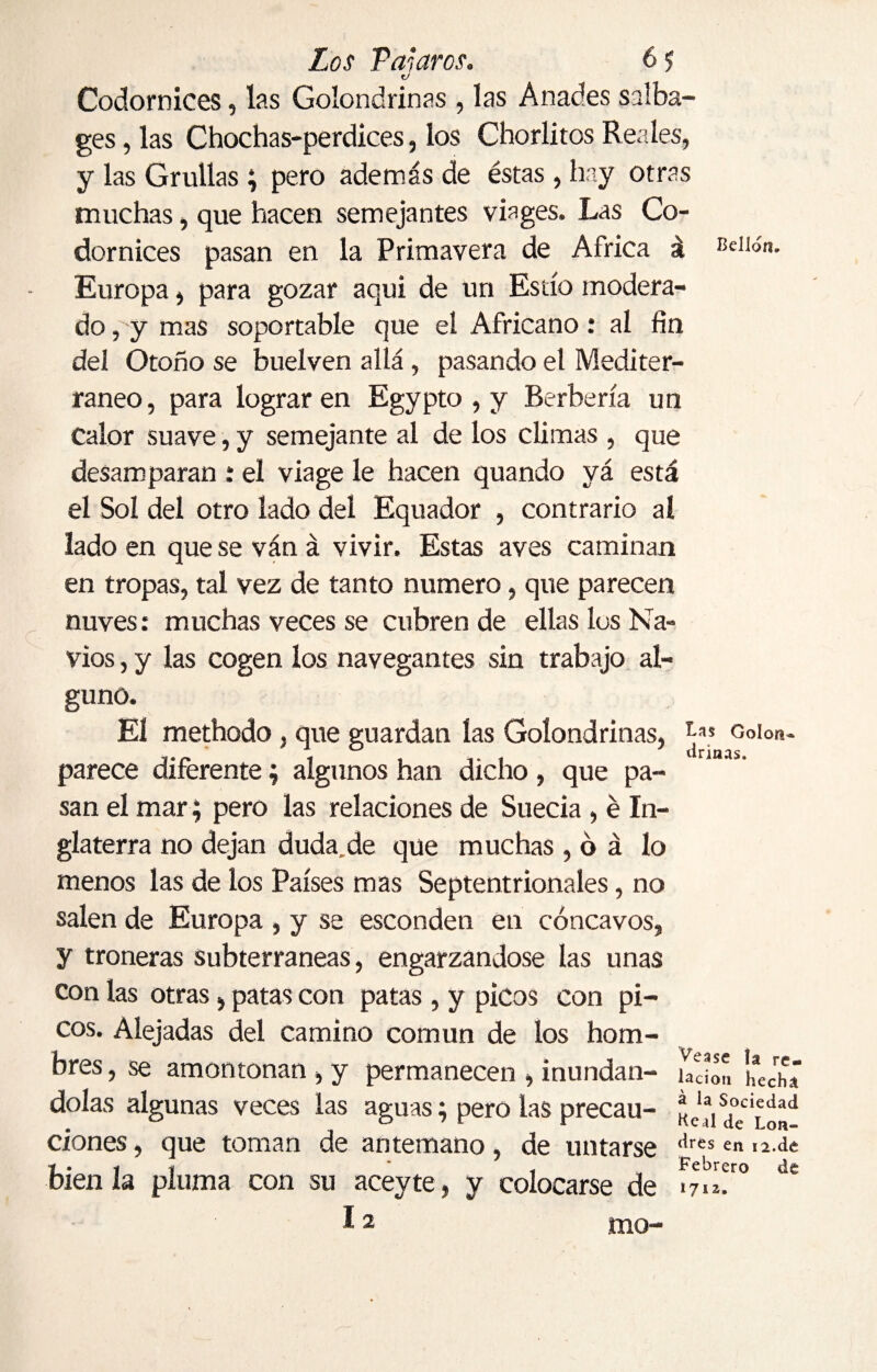 Belión» Los Triaros. 6$ Codornices, las Golondrinas , las Anades salba- ges, las Chochas-perdices, los Chorlitos Reales, y las Grullas \ pero además de éstas, hay otras muchas, que hacen semejantes viages. Las Co¬ dornices pasan en la Primavera de Africa á Europa, para gozar aqui de un Estío modera¬ do , y mas soportable que el Africano: al fin del Otoño se buelven allá , pasando el Mediter¬ ráneo, para lograren Egypto , y Berbería un Calor suave, y semejante al de los climas , que desamparan : el viage le hacen quando yá está el Sol del otro lado del Equador , contrario al lado en que se ván á vivir. Estas aves caminan en tropas, tal vez de tanto numero, que parecen nuves: muchas veces se cubren de ellas los Na¬ vios , y las cogen los navegantes sin trabajo al¬ guno. El methodo, que guardan las Golondrinas, Goion- parece diferente; algunos han dicho, que pa¬ san el mar; pero las relaciones de Suecia , é In¬ glaterra no dejan duda.de que muchas , 6 á lo menos las de los Países mas Septentrionales, no salen de Europa , y se esconden en cóncavos, y troneras subterráneas, engarzándose las unas con las otras, patas con patas , y picos con pi¬ cos. Alejadas del camino común de los hom¬ bres , se amontonan , y permanecen , inundán¬ dolas algunas veces las aguas; pero las precau¬ ciones , que toman de antemano, de untarse <íres en bien la pluma con su aceyte, y colocarse de 171*!° dt 12 mo- Vease la re¬ lación hecha a la Sociedad Heal de Lon-