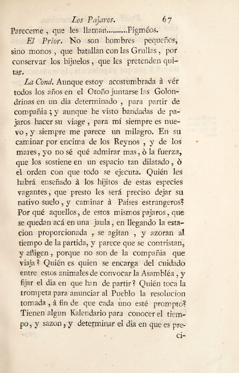 Pareceme , que les llaman..........Pigmeos. El Prior. No son hombres pequeños, sino monos, que batallan con las Grullas , por conservar los hijuelos, que les pretenden qui¬ tar. La Cond. Aunque estoy acostumbrada á ver todos los años en el Otoño juntarse las Golon¬ drinas en un dia determinado , para partir de compañía ; y aunque he visto bandadas de pá¬ jaros hacer su viage , para mí siempre es nue¬ vo , y siempre me parece un milagro. En su caminar por encima de los Reynos , y de los mares, yo no sé qué admirar mas, ó la fuerza, que los sostiene en un espacio tan dilatado, ó el orden con que todo se ejecuta. Quién les habrá enseñado á los hijitos de estas especies vagantes, que presto les será preciso dejar su nativo suelo, y caminar á Países estrangeros? Por qué aquellos, de estos mismos pájaros, que se quedan acá en una jaula, en llegando la esta¬ ción proporcionada r se agitan , y azoran al tiempo de la partida, y parece que se contristan, y afligen, porque no son de la compañía que viaja ? Quién es quien se encarga del cuidado entre estos animales de convocar la Asambléa , y fijar el dia en que han de partir ? Quién toca la trompeta para anunciar al Pueblo la resolución tomada , á fin de que cada uno esté prompt o? Tienen algún Kalendario para conocer el tiem¬ po , y sazón, y determinar el dia en que es pre- ci-